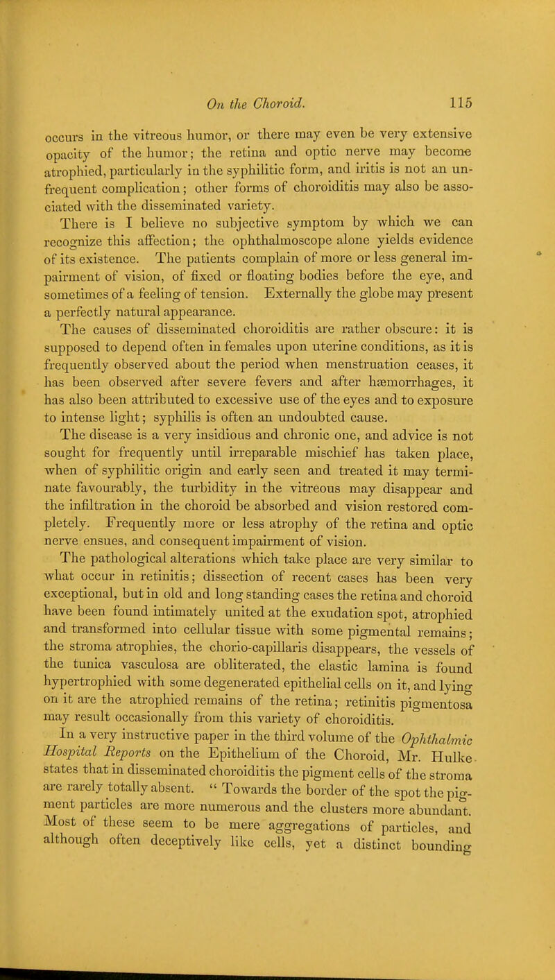 occurs in the vitreous liumor, or there may even be very extensive opacity of the humor; the retina and optic nerve may become atrophied, particularly in the syphilitic form, and iritis is not an un- frequent complication; other forms of choroiditis may also be asso- ciated with the disseminated variety. There is I believe no subjective symptom by which we can recognize this affection; the ophthalmoscope alone yields evidence of its existence. The patients complain of more or less general im- pairment of vision, of fixed or floating bodies before the eye, and sometimes of a feeling of tension. Externally the globe may present a perfectly natural appearance. The causes of disseminated choroiditis are rather obscure: it is supposed to depend often in females upon uterine conditions, as it is frequently observed about the period when menstruation ceases, it has been observed after severe fevers and after hsemorrhages, it has also been attributed to excessive use of the eyes and to exposure to intense light; syphilis is often an undoubted cause. The disease is a very insidious and chronic one, and advice is not sought for frequently until irreparable mischief has taken place, Avhen of syphilitic origin and early seen and treated it may termi- nate favourably, the turbidity in the vitreous may disappear and the infiltration in the choroid be absorbed and vision restored com- pletely. Frequently more or less atrophy of the retina and optic nerve ensues, and consequent impairment of vision. The pathological alterations which take place are very similar to what occur in retinitis; dissection of recent cases has been very exceptional, but in old and long standing cases the retina and choroid have been found intimately united at the exudation spot, atrophied and transformed into cellular tissue with some pigmental remains; the stroma atrophies, the chorio-capillaris disappears, the vessels of the tunica vasculosa are obliterated, the elastic lamina is found hypertrophied with some degenerated epithelial cells on it, and lying on it are the atrophied remains of the retina; retinitis pigmentosa may result occasionally from this variety of choroiditis. In a very instructive paper in the third volume of the Ophthalmic Hospital Reports on the Epithelium of the Choroid, Mr. Hulke states that in disseminated choroiditis the pigment cells of the stroma are rarely totally absent. '' Towards the border of the spot the pig- ment particles are more numerous and the clusters more abundan*t. Most of these seem to be mere aggregations of particles, and although often deceptively like cells, yet a distinct boundino-