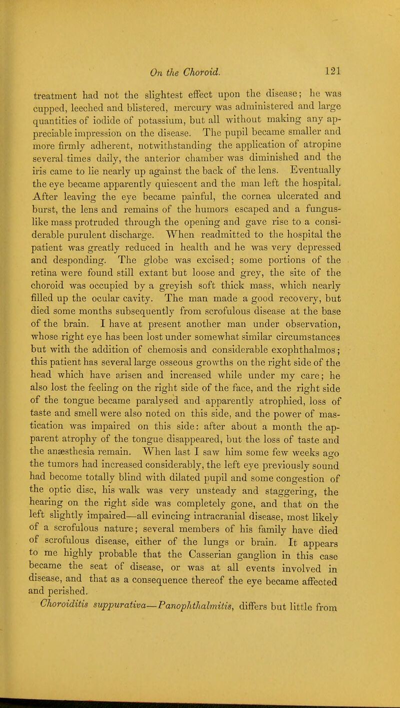treatment had not the slightest effect upon the disease; he was cupped, leeched and bhstered, mercury was administered and large quantities of iodide of potassium, but all without making any ap- preciable impression on the disease. The pupil became smaller and more firmly adherent, notwithstanding the application of atropine several times daily, the anterior chamber was diminished and the iris came to lie nearly up against the back of the lens. Eventually the eye became apparently quiescent and the man left the hospital. After leaving the eye became painful, the cornea ulcerated and burst, the lens and remains of the humors escaped and a fungus- like mass protruded through the opening and gave rise to a consi- derable purulent discharge. When readmitted to the hospital the patient was greatly reduced in health and he was very depressed and desponding. The globe was excised; some portions of the retina were found still extant but loose and grey, the site of the choroid was occupied by a greyish soft thick mass, which nearly filled up the ocular cavity. The man made a good recovery, but died some months subsequently from scrofulous disease at the base of the brain. I have at present another man under observation, whose right eye has been lost under somewhat similar circumstances but with the addition of chemosis and considerable exophthalmos; this patient has several large osseous growths on the right side of the head which have arisen and increased while under my care; he also lost the feeling on the right side of the face, and the right side of the tongue became paralysed and apparently atrophied, loss of taste and smell were also noted on this side, and the power of mas- tication was impaired on this side: after about a month the ap- parent atrophy of the tongue disappeared, but the loss of taste and the anaesthesia remain. When last I saw him some few weeks ago the tumors had increased considerably, the left eye previously sound had become totally blind with dilated pupil and some congestion of the optic disc, his walk was very unsteady and staggering, the hearing on the right side was completely gone, and that on the left slightly impaired—all evincing intracranial disease, most likely of a scrofulous nature; several members of his family have died of scrofulous disease, either of the lungs or brain. It appears to me highly probable that the Casserian ganglion in this case became the seat of disease, or was at all events involved in disease, and that as a consequence thereof the eye became affected and perished. Choroiditis suppurativa—Panophthalmitis, differs but little from
