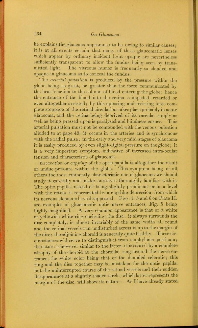 he explains the glaucous appearance to be owing to similar causes; it is at all events certain that many of these glaucomatic lenses which appear by ordinary incident light opaque are nevertheless sufficiently transparent to allow the fundus being seen by trans- mitted light. The vitreous humor is frequently so clouded and opaque in glaucoma as to conceal the fundus. The arterial pulsation is produced by the pressure within the globe being as great, or greater than the force comnumicated by the heart's action to the column of blood entering the globe; hence the entrance of the blood into the retina is impeded, retarded or even altogether arrested; by this opposing and resisting foi'ce com- plete stoppage of the retinal circulation takes place probably in acute glaucoma, and the retina being deprived of its vascular supply as well as being pressed upon is paralysed and blindness ensues. This arterial pulsation must not be confoulnded with the venous pulsation alluded to at page 49, it occurs in the artex'ies and is synchronous with the radial pulse; in the early and very mild stages of glaucoma it is easily produced by even slight digital pressure on the globe; it is a very important symptom, indicative of increased intra-ocular tension and characteristic of glaucoma. Excavation or cupping of the optic papilla is altogether the result of undue pressixre within the globe. This symptom being of all others the most eminently characteristic one of glaucoma we should study it carefully and make ourselves thoroughly famihar with it. The optic papilla instead of being slightly prominent or in a level with the retina, is represented by a cup-like depression, froniAvhich its nervous elements have disappeared. Figs. 4, 5 and 6 on Plate II. are examples of glaucomatic optic nerve entrances, Fig. 5 being highly magnified. A very common appearance is that of a white or yellowish-white ring encircling the disc; it always surrounds the disc completely, is almost invariably of the same width aU round and the retinal vessels run undisturbed across it up to the margin of the disc; the adjoining choroid is generally quite healthy. These cir- cumstances will serve to distinguish it from staphyloma posticum; its nature is however similar to the latter, it is caused by a complete atrophy of the choroid at the choroidal ring around the nerve en- trance, the white color being that of the denuded sclerotic; this ring and the disc together may be mistaken for the optic papilla, but the uninterrupted course of the retinal vessels and their sudden disappearance at a slightly shaded circle, which latter represents the margin of the disc, will show its nature. As I have already stated.