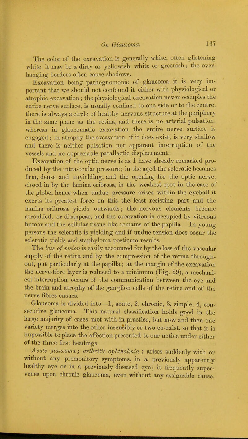 The color of the excavation is generally white, often glistening white, it may be a dirty or yellowish white or greenish; the over- hanging borders often cause shadows. Excavation being pathognomonic of glaucoma it is very im- portant that we should not confound it either with physiological or atrophic excavation; the physiological excavation never occupies the entire nerve surface, is usually confined to one side or to the centre, there is always a circle of healthy nervous structure at the periphery in the same plane as the retina, and there is no arterial pulsation, whereas in srlaucomatic excavation the entire nerve surface is engaged; in atrophy the excavation, if it does exist, is very shallow and there is neither pulsation nor apparent interruption of the vessels and no appreciable parallactic displacement. Excavation of the optic nerve is as I have already remarked pro- duced by the intra-ocular pressure; in the aged the sclerotic becomes firm, dense and unyielding, and the opening for the optic nerve, closed in by the lamina cribrosa, is the weakest spot in the case of the globe, hence when undue pressure arises within the eyeball it exerts its greatest force on this the least resisting part and the lamina cribrosa yields outwards; the nervous elements become atrophied, or disappear, and the excavation is occupied by vitreous humor and the cellular tissue-like remains of the papilla. In young persons the sclerotic is yielding and if undue tension does occur the sclerotic yields and staphyloma posticum results. The loss of vision is easily accounted for by the loss of the vascular supply of the retina and by the compression of the retina through- out, put particularly at the papilla; at the margin of the excavation the nerve-fibre layer is reduced to a minimum (Fig. 29), a mechani- cal interruption occurs of the communication between the eye and the brain and atrophy of the ganglion cells of the retina and of the nerve fibres ensues. Glaucoma is divided into—1, acute, 2, chronic, 3, simple, 4, con- secutive glaucoma. This natural classification holds good in the large majority of cases met with in practice, but now and then one variety merges into the other insenlibly or two co-exist, so that it is impossible to place the affection presented to our notice under either of the three first headings. A cute glaucoma ; arthritic ophthalmia ; arises suddenly with or without any premonitory symptoms, in a previously apparently healthy eye or in a previously diseased eye; it frequently super- venes upon chronic glaucoma, even without any assignable cause.