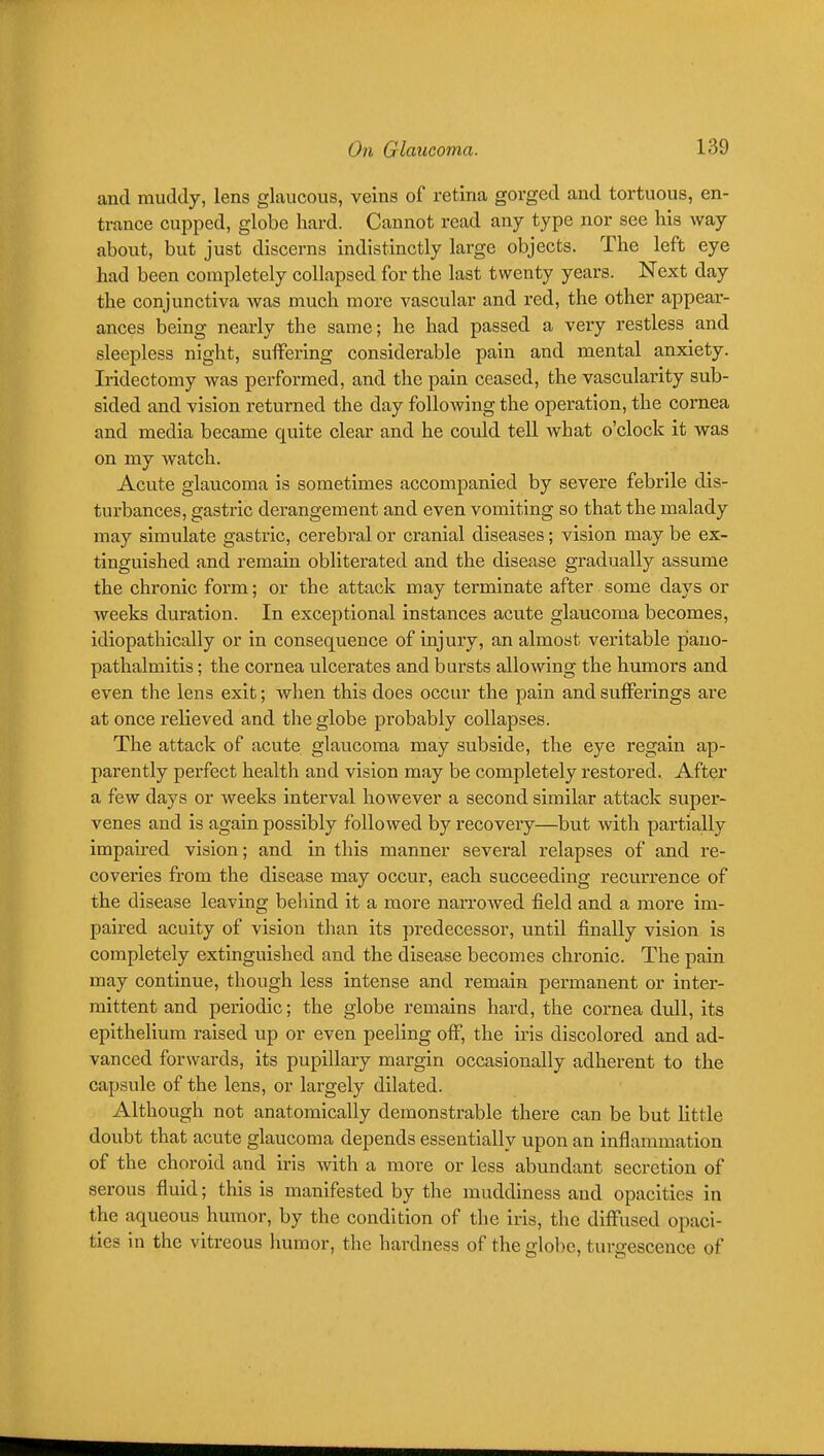 and muddy, lens glaucous, veins of retina gorged and tortuous, en- trance cupped, globe hard. Cannot read any type nor see his way about, but just discerns indistinctly large objects. The left eye had been completely collapsed for the last twenty years. Next day the conjunctiva was much more vascular and red, the other appear- ances being nearly the same; he had passed a very restless and sleepless night, suffering considerable pain and mental anxiety. Iridectomy was performed, and the pain ceased, the vascularity sub- sided and vision returned the day following the operation, the cornea and media became quite clear and he could tell Avhat o'clock it was on my watch. Acute glaucoma is sometimes accompanied by severe febrile dis- turbances, gastric derangement and even vomiting so that the malady may simulate gastric, cerebral or cranial diseases; vision may be ex- tinguished and remain obliterated and the disease gradually assume the chronic form; or the attack may terminate after some days or weeks duration. In exceptional instances acute glaucoma becomes, idiopathically or in consequence of injury, an almost veritable pano- pathalmitis; the cornea ulcerates and bursts allowing the humors and even the lens exit; when this does occur the pain and sufferings are at once relieved and the globe probably collapses. The attack of acute glaucoma may subside, the eye regain ap- parently perfect health and vision may be completely restored. After a few days or weeks interval however a second similar attack super- venes and is again possibly followed by recovery—but with partially impaired vision; and in this manner several relapses of and re- coveries from the disease may occur, each succeeding recurrence of the disease leaving beliind it a more narrowed field and a more im- paired acuity of vision than its predecessor, until finally vision is completely extinguished and the disease becomes chronic. The pain may continue, though less intense and remain permanent or inter- mittent and periodic; the globe remains hard, the cornea dull, its epithelium raised up or even peeling off, the iris discolored and ad- vanced forwards, its pupillary margin occasionally adherent to the capsule of the lens, or largely dilated. Although not anatomically demonstrable there can be but Httle doubt that acute glaucoma depends essentially upon an inflammation of the choroid and iris with a more or less abundant secretion of serous fluid; this is manifested by the muddiness and opacities in the aqueous humor, by the condition of the iris, the diflTused opaci- ties in the vitreous humor, the hardness of the globe, turgescence of