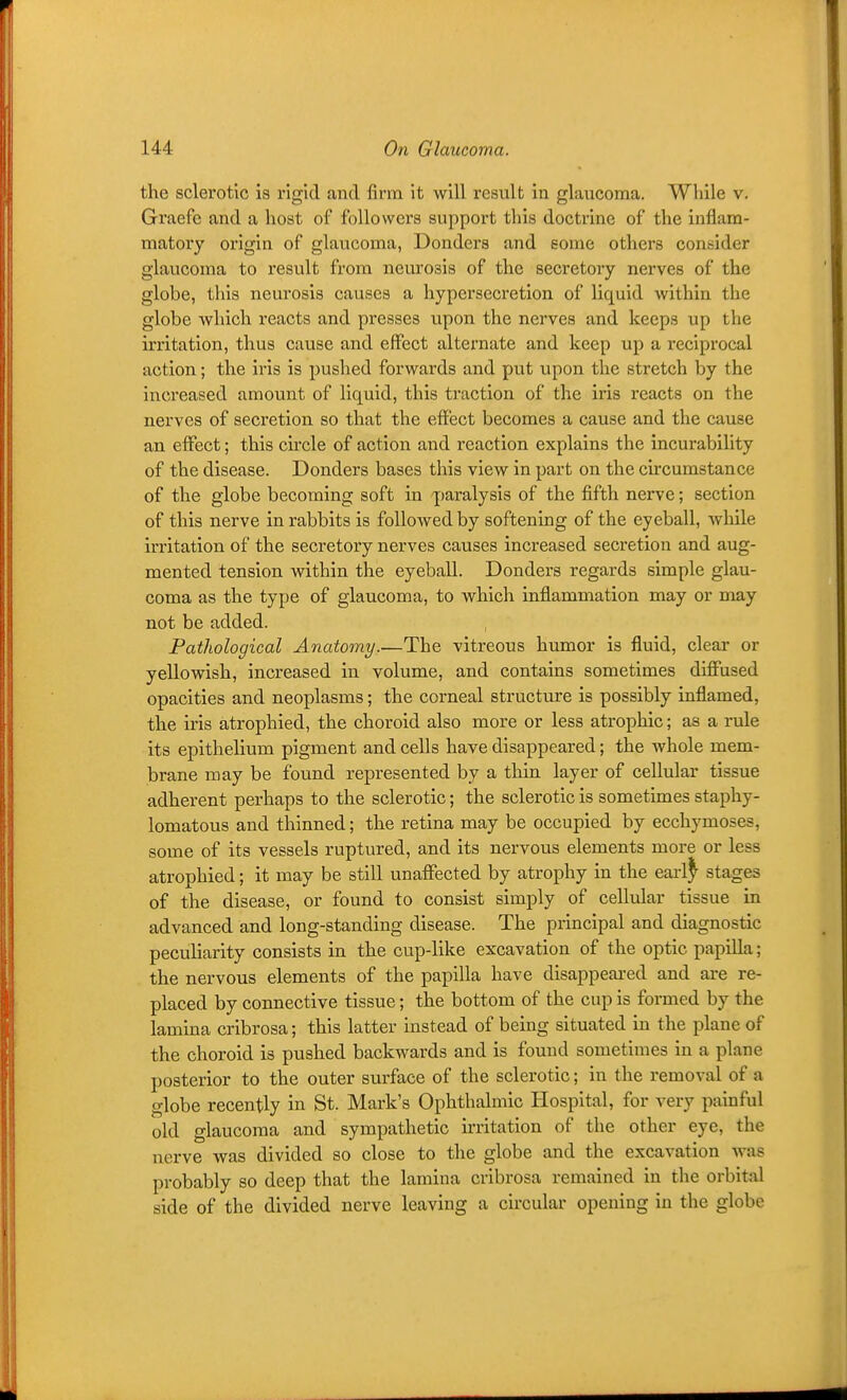 the sclerotic is rigid and firm it will result in glaucoma. While v. Graefe and a host of followers support this doctrine of the inflam- matory origin of glaucoma, Bonders and gome others consider glaucoma to result from neurosis of the secretory nerves of the globe, this neurosis causes a hypersecretion of liquid within the globe which reacts and presses upon the nerves and keeps up the irritation, thus cause and effect alternate and keep up a reciprocal action; the iris is pushed forwards and put upon the stretch by the increased amount of liquid, this traction of the iris reacts on the nerves of secretion so that the effect becomes a cause and the cause an effect; this circle of action and reaction explains the incurability of the disease. Donders bases this view in part on the circumstance of the globe becoming soft in paralysis of the fifth nerve; section of this nerve in rabbits is followed by softening of the eyeball, while irritation of the secretory nerves causes increased secretion and aug- mented tension within the eyeball. Donders regards simple glau- coma as the type of glaucoma, to which inflammation may or may not be added. Pathological Anatomy.—The vitreous humor is fluid, clear or yellowish, increased in volume, and contains sometimes diffused opacities and neoplasms; the corneal structure is possibly inflamed, the iris atrophied, the choroid also more or less atrophic; as a rule its epithelium pigment and cells have disappeared; the whole mem- brane may be found represented by a thin layer of cellular tissue adherent perhaps to the sclerotic; the sclerotic is sometimes staphy- lomatous and thinned; the retina may be occupied by ecchymoses, some of its vessels ruptured, and its nervous elements more or less atrophied; it may be still unaffected by atrophy in the earl^ stages of the disease, or found to consist simply of cellular tissue in advanced and long-standing disease. The principal and diagnostic peculiarity consists in the cup-like excavation of the optic papilla; . the nervous elements of the papilla have disappeai-ed and are re- placed by connective tissue; the bottom of the cup is formed by the lamina cribrosa; this latter instead of being situated in the plane of the choroid is pushed backwards and is found sometimes in a plane posterior to the outer surface of the sclerotic; in the removal of a globe recently in St. Mark's Ophthalmic Hospital, for very painful old glaucoma and sympathetic irritation of the other eye, the nerve was divided so close to the globe and the excavation was probably so deep that the lamina cribrosa remained in the orbital side of the divided nerve leaving a circular opening in the globe