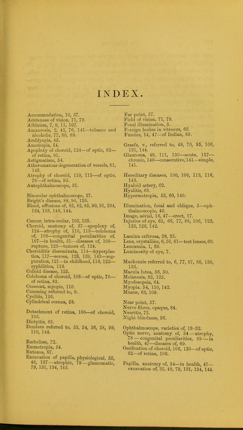 INDEX Accommodation, 10, 57. Acuteness of vision, 71, 79. Albinism, 7, 9, 11, 107. Amaurosis, 2, iS, 76, 141—tobacco and alcoholic, 77, 80, 89. Amblyopia, 45. Ametropia, 54. Apoplexy of choroid, 124—of optic, 82— of retina, 91. Astigmatism, 54. Atheromatous degeneration of vessels, 81, 143. Atrophy of choroid, 110, 113—of optic, 78—of retina, 95. Autophthalmoscope, 31. Binocular ophthalmoscope, 27. Bright's disease, 88, 90, 126. Blood, effusions of, 65, 82, 85, 90, 91,104, 124, 138, 140, 144. Cancer, intra-ocular, 105,125. Choroid, anatomy of, 37—apoplexy of, 124—atrophy of, 110, 113—coloboma of, 108—congenital peculiarities of, 107—in health, 51—diseases of, 109— rupture, 123—tumors of, 124. Choroiditis disseminata, 114—hyperplas- tica, 117—serosa, 123, 139, 143—sup- puration, 121—in childhood, 118,122— syphilitica, 116. Colloid disease, 125. Coloboma of choroid, 108—of optic, 70— of retina, 83. Crescent, myopic, 110. Cumming referred to, 9. Cyclitis, 126. Cylindrical cornea, 58. Detachment of retina, 100—of choroid, 105. Dictyitis, 85. Bonders referred to, 63, 54, 56, 58, 99, 110, 144. Embolism, 72. Emmetropia, 54. Entozoa, 67. Excavation of papilla, physiological, 36, 48, 137—atrophic, 79—glaucomatic, 79, 131, 134, 145. Far point, 57. Field of vision, 71, 79. Focal illumination, 5. Foreign bodies in vitreous, 66. Fundus, 14, 47—of Indian, 89. Graefe, v., referred to, 49, 70, 95, 106, 131, 144. Glaucoma, 49, 111, 130—acute, 137— chronic, 140—consecutive, 141—simple, 141. Hereditary diseases, 100, 106, 113, 116, 143. Hyaloid artery, 62. Hyalitis, 63. Hypermetropia, 55, 60, 140. Illumination, focal and oblique, 5—oph- thalmoscopic, 40. Image, aerial, 16, 47—erect, 17. Injuries of eye, 65, 66, 77, 88, 106, 122, 123, 126, 142. Lamina cribrosa, 38, 35. Lens, crystalline, 6, 56, 61—test lenses, 60. Leucffimia, 1, 89. Luminosity of eye, 7. Mackenzie refeiTed to, 6, 77, 87, 88, 130, 133. Macula lutea, 36, 50. Melanosis, 82, 125. Myodesopsia, 64. Myopia, 54, 110, 142. Muscse, 63, 109. Near point, 57. Nerve fibres, opaque, 84. Neuritis, 72. Night blindness, 96. Ophthalmoscope, varieties of, 19-32. Optic nerve, anatomy of, 34—atrophy, 78—congenital peculiarities, 69—in health, 47—diseases of, 69. Ossification of choroid, 106, 120—of optic, 82—of retina, 106. Papilla, anatomy of, 34—in health, 47—