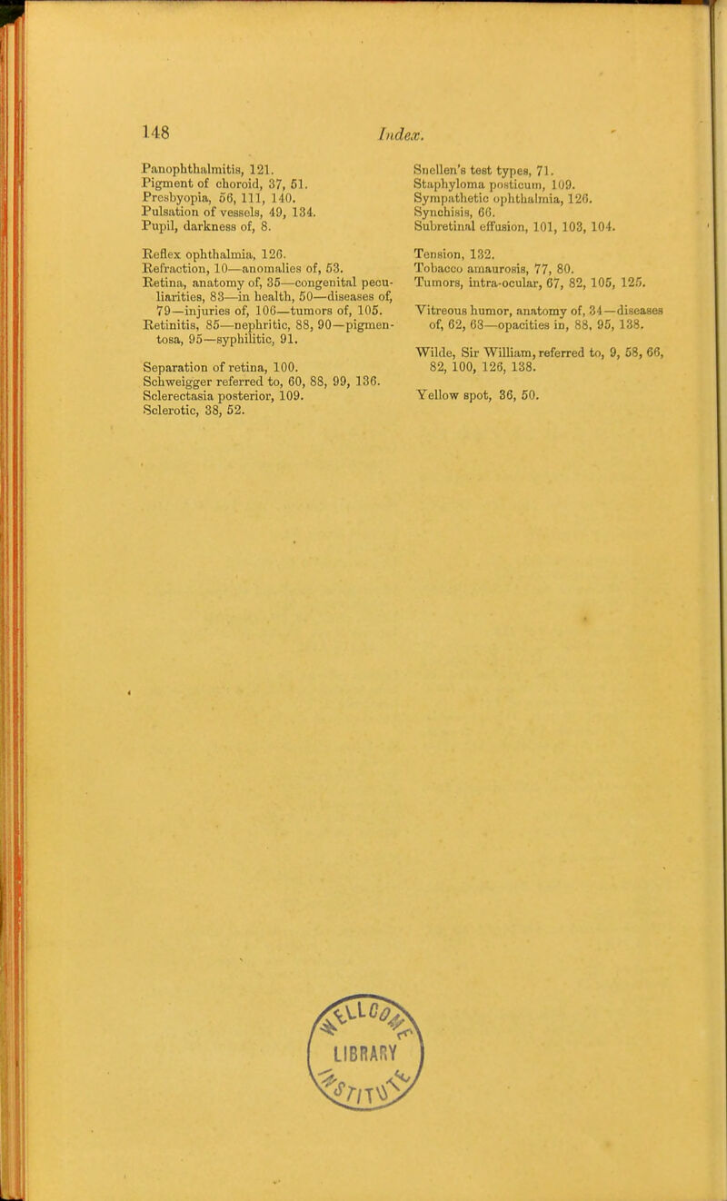 Panophthalmitis, 121. Pigment of choroid, 37, 61. Presbyopia, 56, 111, 140. Pulsation of vessels, 49, 134. Pupil, darkness of, 8. Reflex ophthalmia, 126. Refraction, 10—anomalies of, 53. Retina, anatomy of, 36—congenital pecu- liarities, 83—in health, 50—diseases of, 79—injuries of, 106—tumors of, 105. Retinitis, 85—nephritic, 88, 90—pigmen- tosa, 95—syphilitic, 91. Separation of retina, 100. Schweigger referred to, 60, 88, 99, 136. Sclerectasia posterior, 109. Sclerotic, 38, 62. Snellen's test types, 71. Stapliyloma pnsticuin, 109. Sympathetic ophthalmia, 126. Synohisis, 66. Subretinal effusion, 101, 103, 104. Tension, 132. Tobacco amaurosis, 77, 80. Tumors, intra-ocular, 67, 82, 105, 12.'). Vitreous humor, anatomy of, 34—diseases of, 62, 68—-opacities in, 88. 95, 138. Wilde, Sir William, referred to, 9, 58, 66, 82, 100, 126, 138. Yellow spot, 36, 50.