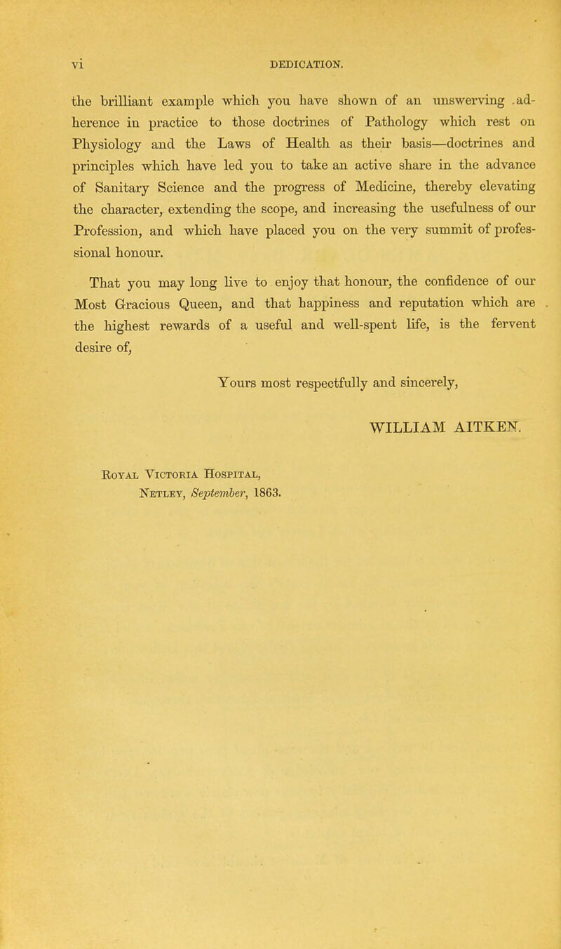 the brilliant example which you have shown of an unswerving .ad- herence in practice to those doctrines of Pathology which rest on Physiology and the Laws of Health as their basis—doctrines and principles which have led you to take an active share in the advance of Sanitary Science and the progress of Medicine, thereby elevating the character, extending the scope, and increasing the useftdness of our Profession, and which have placed you on the very summit of profes- sional honour. That you may long live to enjoy that honour, the confidence of our Most Gracious Queen, and that happiness and reputation which are the highest rewards of a useful and well-spent life, is the fervent desire of. Yours most respectfully and sincei-ely, WILLIAM AITKEN. E.OYAL Victoria Hospital, Netley, September, 1863.