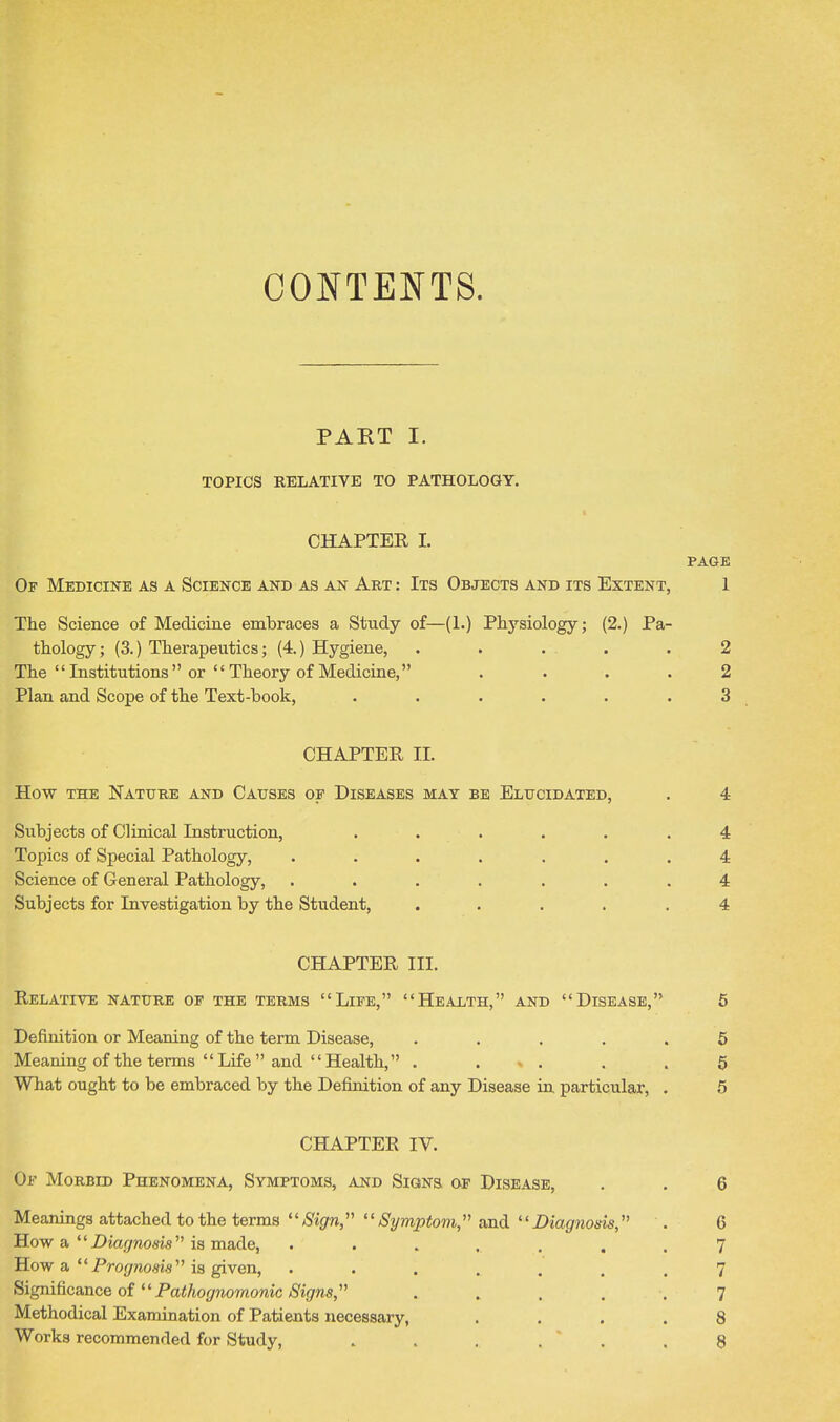 CONTENTS. PART I. TOPICS RELATIVE TO PATHOLOGY. t CHAPTEE I. PAGE Of Medicine as a Science and as an Art : Its Objects and its Extent, 1 The Science of Medicine embraces a Study of—(1.) Physiology; (2.) Pa- thology ; (3.) Therapeutics; (4.) Hygiene, . . • . .2 The Institutions or Theory of Medicine, .... 2 Plan and Scope of the Text-book, ...... 3 CHAPTEE II. How the Nature and Causes of Diseases may be Elucidated, . 4 Subjects of Clinical Instruction, Topics of Special Pathology, Science of General Pathology, Subjects for Investigation by the Student, 4 4 4 4 CHAPTEE III. Relative nature of the terms Life, Health, and Disease, 6 Definition or Meaning of the term Disease, ..... 5 Meaning of the terms Life and Health, . ... . .5 What ought to be embraced by the Definition of any Disease in, particular, . 5 CHAPTEE IV. Of Morbid Phenomena, Symptoms, and Signs, of Disease, . . 6 Meanings attached to the terms Sign, Symptom, and Diagnosis, . 6 How a Z)ia.7wo«i5 is made, 7 How a Pro(/m9i8 is given, ....... 7 ^igm.^ca.-a.cQ oi Pathogmmonic Signs, ..... 7 Methodical Examination of Patients necessary, .... 8 Works recommended for Study, . . . . ' . .8