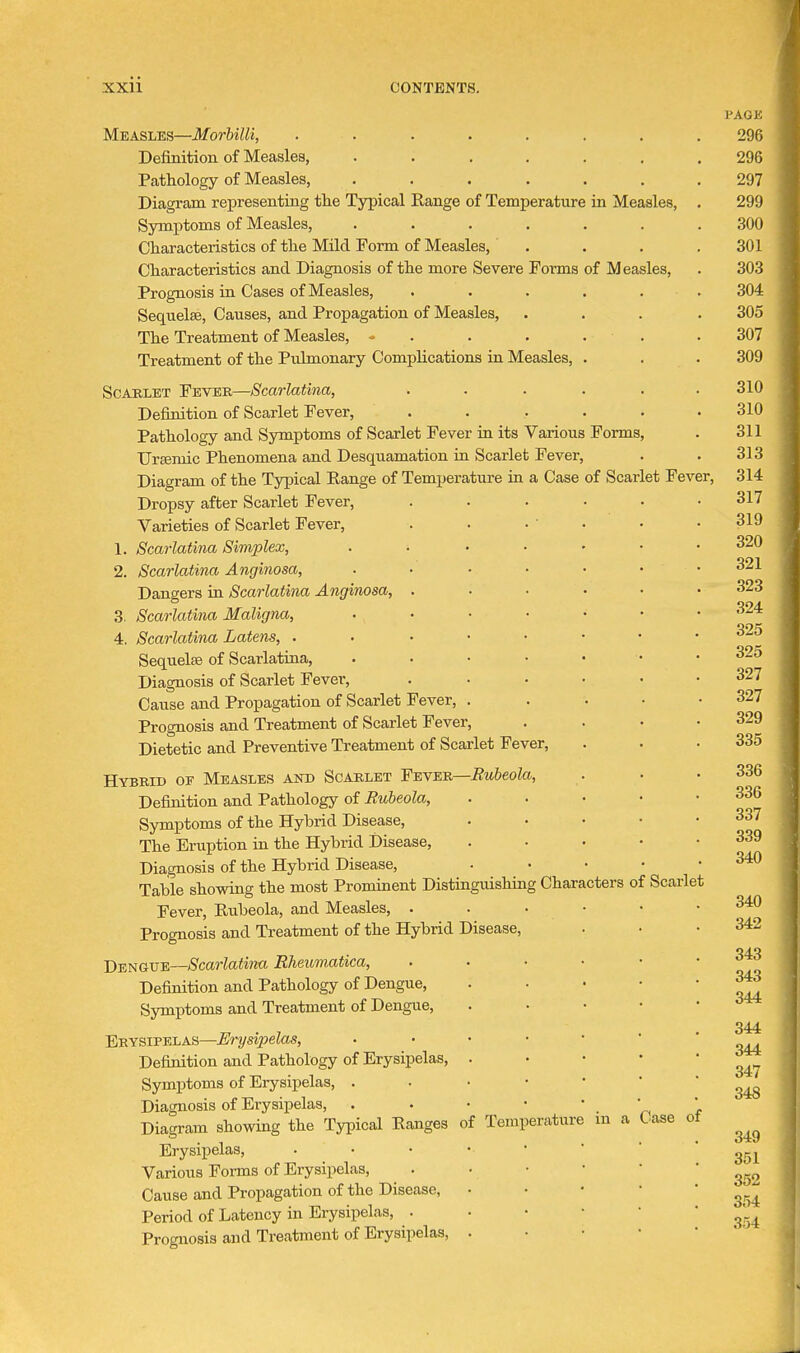 Measles—MorbilU, ....... Definition of Measles, ...... Pathology of Measles, ...... Diagram representiag the Tjrpical Range of Temperature in Measles, Symptoms of Measles, ...... Characteristics of the Mild Form of Measles, . Characteristics and Diagnosis of the more Severe Forms of Measles, Prognosis in Cases of Measles, . . . . . Sequelae, Causes, and Propagation of Measles, The Treatment of Measles, - . . . . . Treatment of the Pulmonary Complications in Measles, . ScAELET Fever—Scarlatina, ..... Definition of Scarlet Fever, . Pathology and Symptoms of Scarlet Fever in its Various Forms, Uremic Phenomena and Desquamation in Scarlet Fever, Diagram of the Typical Range of Temperature in a Case of Scarlet Fev Dropsy after Scarlet Fever, Varieties of Scarlet Fever, 1. Scarlatina Simplex, 2. Scarlatina Anginosa, Dangers ia Scarlatina Anginosa, . 3. Scarlatina Maligna, 4. Scarlatina Latens, . Sequelae of Scarlatina, Diagnosis of Scarlet Fever, Cause and Propagation of Scarlet Fever, Prognosis and Treatment of Scarlet Fever, Dietetic and Preventive Treatment of Scarlet Fever, Hybrib of Measles and Scarlet Fever—Rubeola, Definition and Pathology of Rubeola, Symptoms of the Hybrid Disease, The Eruption in the Hybrid Disease, Diagnosis of the Hybrid Disease, Table showing the most Prominent Distinguishing < Fever, Rubeola, and Measles, . Prognosis and Treatment of the Hybrid Disease, Dengue—Scarlatina Rheumatica, Definition and Pathology of Dengue, Symptoms and Treatment of Dengue, Erysipelas—Erysipelas, Definition and Pathology of Erysipelas, Symptoms of Erysipelas, . Diagnosis of Erysipelas, Diagram showing the Typical Ranges Erysipelas, Various Forms of Erysipelas, Cause and Propagation of the Disease, Period of Latency in Erysipelas, . Prognosis and Treatment of Erysipelas, •er. of Temperature Characters of Scarlet in a Case of