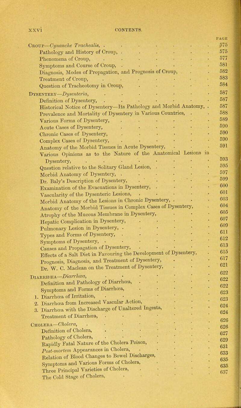 Croup—Cynanche Trachealis, . Pathology and History of Croup, . Phenomena of Croup, Symptoms and Course of Croup, . Diagnosis, Modes of Propagation, and Prognosis of Croup, Treatment of Croup, Question of Tracheotomy in Croup, Dysentery—Dysenteria, Definition of Dysentery, Historical Notice of Dysentery—Its Pathology and Morbid Anatomy^ Prevalence and Mortality of Dysentery in Various Countries, . Various Forms of Dysentery, ..... Acute Cases of Dysentery, . . Chronic Cases of Dysentery, ..... Complex Cases of Dysentery, . . . • • Anatomy of the Morbid Tissues in Acute Dysentery, Various Opinions as to the Nature of the Anatomical Lesions in Dysentery, .... Question relative to the Sohtary Gland Lesion, Morbid Anatomy of Dysentery, . Dr. Baly's Description of Dysentery, Examiaation of the Evacuations in Dysentery, Vascularity of the Dysenteric Lesions, Morbid Anatomy of the Lesions in Chronic Dysentery, . Anatomy of the Morbid Tissues in Complex Cases of Dysentery, Atrophy of the Mucous Membrane in Dysentery, Hepatic Complication in Dysentery, Pulmonary Lesion in Dysentery, . Tjrpes and Forms of Dysentery, . Symptoms of Dysentery, . Causes and Propagation of Dysentery, Effects of a Salt Diet in Favouring the Development of Dysentery, Prognosis, Diagnosis, and Treatment of Dysentery, Dr. W. C. Maclean on the Treatment of Dysentery, Diarrhoea—Diarrlma, Definition and Pathology of Diarrhoea, . . • • Symptoms and Forms of Diarrhoea, . • • • 1. Diarrhoea of Irritation, . . • 2. Diarrhcsa from Increased Vascular Action, 3. Diarrhoea with the Discharge of Unaltered Ingesta, Treatment of Diarrhcea, ..••*' Cholera—Cholera, . ■ • • • ' Definition of Cholera, Pathology of Cholera, Eapidly Fatal Nature of the Cholera Poison, Post-mortem Appearances in Cholera, . • • • Relation of Blood Changes to Bowel Discharges, Symptoms and Various Forms of Cholera, Three Principal Varieties of Cholera, . • • • The Cold Stage of Cholera, • • • ' '