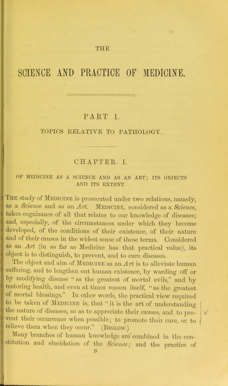 THE SCIENCE AND PRACTICE OF MEDICINE. PART I. TOPICS RELATIVE TO PATHOLOGY. CHAPTER I. OF MEDICINE AS A SCIENCE AND AS AN ART; ITS OBJECTS AND ITS EXTENT. i The study of Medicine is prosecuted under two relations, namely, i as a Science and as an Art. Medicine, considered as a Science, \ takes cognizance of aU that relates to our knowledge of diseases; ;and, especially, of the circumstances under which they become \ developed, of the conditions of their existence, of their nature : and of their causes in the widest sense of these terms. Considered :as an Art (in so far as Medicine has that practical value), its : object is to distinguish, to prevent, and to cure diseases. The object and aim of Medicine as an Art is to alleviate human : suffering, and to lengthen out human existence, by warding off or , by modifying disease'  as the greatest of mortal evils, and by restoring health, and even at times reason itself,  as the greatest ' of mortal blessings. In other words, the practical view required i to be taken of Medicine is, that  it is the art of understanding I the nature of diseases, so as to appreciate their causes, and to pre- vent their occurrence when possible; to promote their cure, or to ; reheve them when they occur. (Biglow.) Many branches of human knowledge are combined in the con- istitution and elucidation of the Science; and the practice of B