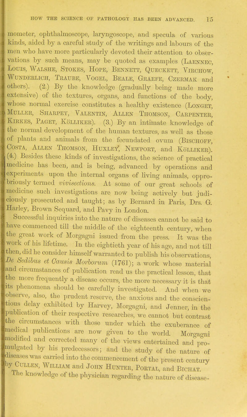 mometer, oplitlialmoscope, laryngoscope, and specula of various i kinds, aided by a careful study of the writings and labours of the men who have more particularly devoted their attention to obser- i vations by such means, may be quoted as examples (Laennec, : Louis, Walshe, Stokes, Hope, Bennett, Queckett, Virchow, j WuNDEELiCH, Teaube, Vogel, Beale, Graefe, Czermak and I others). (2.) By the knowledge (gradually being made more extensive) of the textures, organs, and functions of the body, whose normal exercise constitutes a healthy existence (Longet, Muller, Sharpey, Valentin, Allen Thomson, Carpenter, ^ KiRKES, Paget, KoLLTKer). (3.) By an intimate knowledge of i the normal development of the human textures, as well as those J of plants and animals from the fecundated ovum (Bischoff, Costa, Allen Thomson, Huxley; Newport, and Kolliker). (4.) Besides these kinds of investigations, the science of practical medicine has been, and is being, advanced by operations and experiments upon the internal organs of living animals, oppro- brioLisly termed vivisections. At some of our gTeat schools of medicine such investigations are now being actively but judi- ciously prosecuted and taught; as by Bernard in Paris, Drs. G. Harley, Brown Sequard, and PaAr^ in London. Successful inquiries into the nature of diseases cannot be said to have commenced tiU the middle of the eighteenth century, when the great work of Morgagni issued from the press. It was the work of his lifetime. In the eightieth year of his age, and not till then, did he consider himself warranted to pubHsh his observations. Be Sedibus et Gausis Morborum (1761); a work whose material and cn-cumstances of pubUcation read us the practical lesson, that the more frequently a disease occurs, the more necessaiy it is that its phenomena should be carefully investigated. And when we observe, also, the prudent reserve, the anxious and the conscien- tious delay exhibited by Harvey, Morgagni, and Jenner, in the publication of their respective researches, we cannot but contrast the circumstances with those under which the exuberance of medical pubHcations are now given to the world. Moro-ao-ni modified and corrected many of the views entertained and^'pro- mulgated by his predecessors; and the study of the nature of diseases was carried into the commencement of the present century by Cullen, William and John Hunter, Portal, and Bichat. ihe knowledge of the physician regarding the nature of disease-