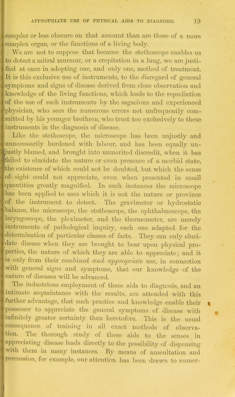 icomplex or less obscure on that account than are those of a more complex organ, or the functions of a living body. . We are not to suppose that because the stethoscope enables us to detect a mitral murmur, or a crepitation in a lung, we are justi- fied at once in adopting one, and only one, method of treatment. It is this exclusive use of instruments, to the disregard of general symptoms and signs of disease derived from close observation and knowledge of the living functions, which leads to the repudiation of the use of such instruments by the sagacious and experienced physician, who sees the numerous errors not unfrequently com- mitted by his younger brethren, who trust too exclusively to these 'instruments in the diagnosis of disease. Il Like the stethoscope, the microscope has been unjustly and aiimecessarily burdened with labour, and has been equally un- justly blamed, and brought into unmerited discredit, when it has failed to elucidate the nature or even presence of a morbid state, the existence of which could not be doubted, but which the sense of- sight could not appreciate, even when presented in small quantities greatly magnified. In such instances the microscope has been applied to uses which it is not the nature or province of the instrument to detect. The gravimeter or hydrostatic balance, the microscope, the stethoscope, the ophthalmoscope, the laryngoscope, the pleximeter, and the thermometer, are merely )instruments of pathological inquiry, each one adapted for the determination of particular classes of facts. They can only eluci- date disease when they are brought to bear upon physical pro- , '(jrties, the nature of which they are able to appreciate; and it I S only from their combined and aiopropriate use, in connection ith general signs and symptoms, that om^ knowledge of the ature of diseases will be advanced. The industrious employment of these aids to diagnosis, and an Ultimate acquaintance with the results, are attended with this urther advantage, that such practice and knowledge enable their | assessor to appreciate the general symptoms of disease with iifinitely greater certainty than heretofore. This is the usual ' onsequence of training in all exact methods of observa- ' ion. The thorough study of these aids to the senses in r)preciating disease leads directly to the possibility of dispensing ith them in many instances. By means of auscultation and orcussion, for example, our attention has been drawn to numer-