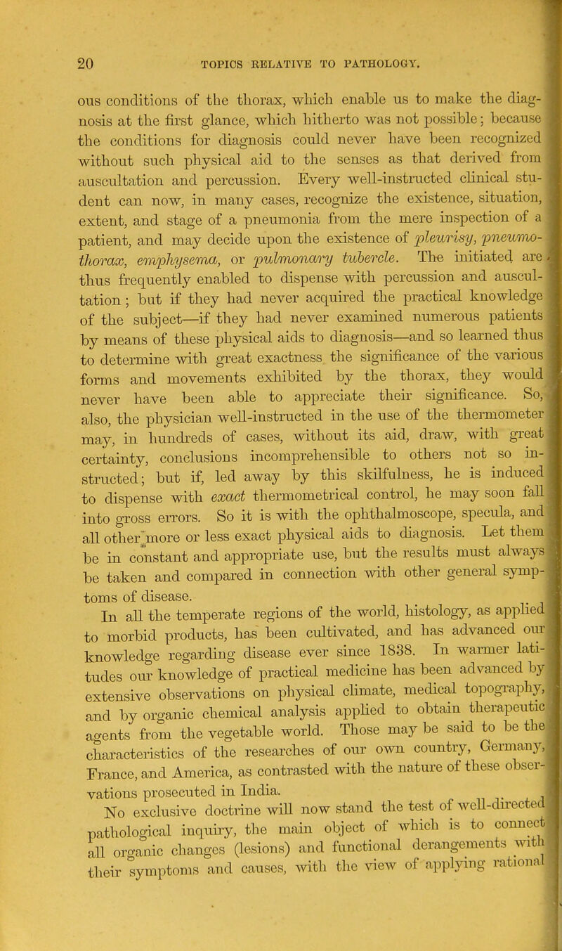 ous conditions of the thorax, which enable us to make the diag- nosis at the first glance, which hitherto was not possible; because the conditions for diagnosis could never have been recognized without such physical aid to the senses as that derived from auscultation and percussion. Every well-instructed clinical stu- dent can now, in many cases, recognize the existence, situatiou, extent, and stage of a pneumonia from the mere inspection of a patient, and may decide upon the existence of pZeurisi/, pneumo thorax, emphysema, or pulmonary tubercle. The initiated an thus frequently enabled to dispense with percussion and auscul tation; but if they had never acquired the practical knowledge of the subject—if they had never examined numerous patient by means of these physical aids to diagnosis—and so learned thus to determine vdth great exactness the significance of the various forms and movements exhibited by the thorax, they would never have been able to appreciate their significance. So, also, the physician well-instructed in the use of the thermometer may, in hundreds of cases, withou.t its aid, draw, with great certainty, conclusions incomprehensible to others not so m- structed; but if, led away by this skilfulness, he is induced to dispense with exact thermometrical control, he may soon fall into gross errors. So it is with the ophthalmoscope, specula, and all other^nore or less exact physical aids to diagnosis. Let them be in constant and appropriate use, but the results must always be taken and compared in connection with other general symp- toms of disease. In all the temperate regions of the world, histology, as apphed to morbid products, has been cultivated, and has advanced our knowledge regarding disease ever since 1838. In warmer lati- tudes our knowledge of practical medicine has been advanced by extensive observations on physical climate, medical topogi^aphy, and by organic chemical analysis applied to obtain therapeutic agents from the vegetable world. Those may be said to be the characteristics of the researches of our own country, Germany, France, and America, as contrasted with the nature of these obser- vations prosecuted in India. No exclusive doctrine will now stand the test of weU-du'ected pathological inquiry, the main object of which is to connect all oro-anic changes (lesions) and functional derangements witli their symptoms and causes, with the ^dew of app^ang rational