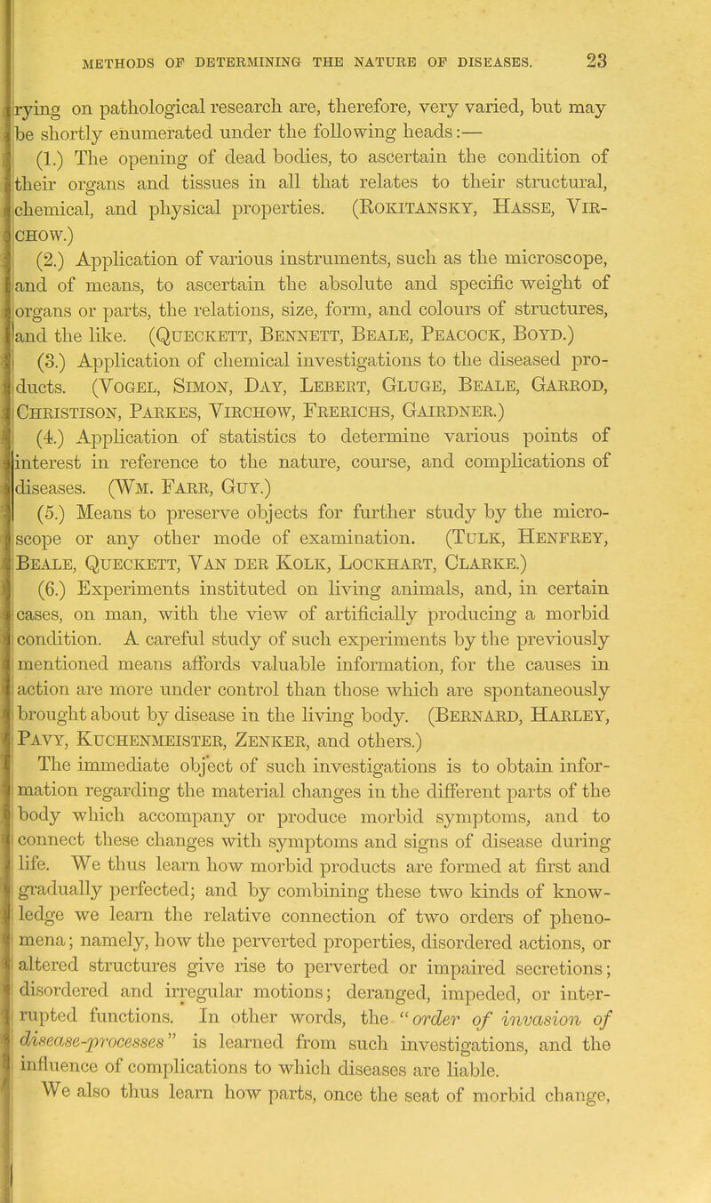 jrying on pathological research are, therefore, very varied, but may- be shortly enumerated under the following heads:— (1.) The opening of dead bodies, to ascertain the condition of their organs and tissues in all that relates to their structural, chemical, and physical properties. (ROKITANSKY, Hasse, Vir- CHOW.) (2.) Application of various instruments, such as the microscope, and of means, to ascertain the absolute and specific weight of organs or parts, the relations, size, form, and colours of structures, and the like. (Queckett, Bennett, Beale, Peacock, Boyd.) (3.) Application of chemical investigations to the diseased pro- ducts. (VoGEL, Simon, Day, Lebert, Gluge, Beale, Garrod, Christison, Parkes, Yirchow, Frerichs, Gairdner.) (4.) Application of statistics to determine various points of interest in reference to the nature, course, and complications of diseases. (Wm. Farr, Guy.) (5.) Means to preserve objects for further study by the micro- scope or any other mode of examination. (TuLK, Henfrey, Beale, Queckett, Van der Kolk, Lockhart, Clarke.) (6.) Experiments instituted on living animals, and, in certain cases, on man, with the view of artificially producing a morbid ' 'ondition. A careful study of such experiments by the previously 1mentioned means affords valuable information, for the causes in action are more under control than those which are spontaneously brought about by disease in the living body. (Bernard, Harley, Pavy, Kuchenmeister, Zenker, and others.) The immediate object of such investigations is to obtain infor- mation regarding the material changes in the different parts of the body which accompany or produce morbid symptoms, and to connect these changes with symptoms and signs of disease during life. We thus learn how morbid products are formed at first and gradually perfected; and by combining these two kinds of know- ledge we leam the relative connection of two orders of pheno- mena; namely, how the perverted properties, disordered actions, or altered structures give rise to perverted or impaired secretions; disordered and irregular motions; deranged, impeded, or inter- rupted functions. In other words, the order of invasion of disease-processes is learned from sucli investigations, and the ! influence of complications to which diseases are liable. We also thus learn how parts, once the seat of morbid change,