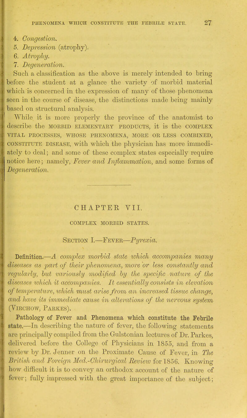 4. Congestion. 5. Deirression (atrophy). 6. Atrophy. 7. Degeneration. Such a classification as the above is merely intended to bring before the student at a glance the variety of morbid material which IS concerned in the expression of many of those phenomena seen in the course of disease, the distinctions made being mainly based on structural analj^sis. While it is more properly the province of the anatomist to describe the morbid elementary products, it is the complex VITAL PROCESSES, WHOSE PHENOMENA, MORE OR LESS COMBINED, CONSTITUTE DISEASE, with wliich the physician has more immedi- ately to deal; and some of these complex states especially require notice here; namely, Fever and Injiammation, and some forms of Degeneration. CHAPTEE VII. COMPLEX MORBID STATES. Section I.—Fever—Pyrexia. Definition.—A complex morbid state which accompanies many diseases as part of their phenomena, more or less constantly and regidarly, but variously modified by the specific naticre of the diseases which it accompa^iies. It essentially consists in elevation of temperature, which must arise from an increased tissue change, and have its immediate cause in alterations of the nervous system (Virchow, Parkes). Pathology of Fever and Phenomena which constitute the Febrile state.—In describing the nature of fever, the following statements are principally compiled from the Gulstonian lectures of Dr. Parkes, delivered before the College of Physicians in 1855, and from a review by Dr. Jenner on the Proximate Cause of Fever, in The British and Foreign Med.-Ghirurgical Review for 1856. Knowing how difficult it is to convey an orthodox account of the nature of fever; fully impressed with the great impoi-tance of the subject;