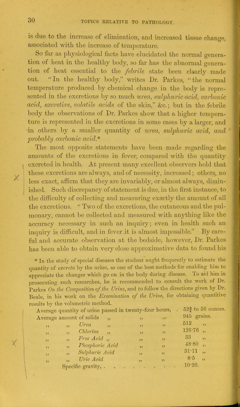 X X 1 is due to tlie increase of elimination, and increased tissue change, associa,ted with the increase of temperature. So far as physiological facts have elucidated the normal genera- tion of heat in the healthy body, so far has the abnormal genera- tion of heat essential to the febrile state been clearly made out. In the healthy body, writes Dr. Parkes, the normal temperature produced by chemical change in the body is repre- sented in the excretions by so much urea, sulphuric acid, carbonic acid, excretive, volatile acids of the skin, &c.; but in the febrile body the observations of Dr. Parkes show that a higher tempera- ture is represented in the excretions in some cases by a larger, and •in others by a smaller quantity of urea, sulphuric acid, and probably carbonic acid* The most opposite statements have been made regarding the amounts of the excretions in fever, compared with the quantity excreted in health. At present many excellent observers hold that these excretions are always, and of necessity, increased; others, no less exact, affirm that they are invariably, or almost always, dimin- ished. Such discrepancy of statement is due, in the first instance, to the difficulty of collecting and measuring exactly the amount of all the excretions.  Two of the excretions, the cutaneous and the pul- monary, cannot be collected and measured with anything like the accuracy necessary in such an inquiry; even in health such an inquiry is difficult, and in fever it is almost impossible. By care- ful and accurate observation at the bedside, however. Dr. Parkes has been able to obtain very close approximative data to found his * In the study of special diseases the student ought frequently to estimate the quantity of excreta by the urine, as one of the best methods for enabling him to appreciate the changes which go on in the body during disease. To aid him in prosecuting such researches, he is recommended to consult the work of Dr. Parkes On the Composition of the Urine, and to follow the directions given by Dr. Beale, in his work on the Examination of the Urine, for obtaining quantitive results by the volumetric method. Average quantity of urine passed in twenty-four hours, . 52f to 56 ounces. Average amount of solids ,, „' gi'ams. „ Urea „ „ „ 612 „ Chlorine „ „ „ 126-76 „ Free Acid „ ?> 38 ,, ,, Phosphoric Acid ,, ji 4880 ,, ,, Sulphuric Acid ,, » 31'11 ,, „ Uric Acid „ j> 8*5 ,, Specific gravity, 10'20.