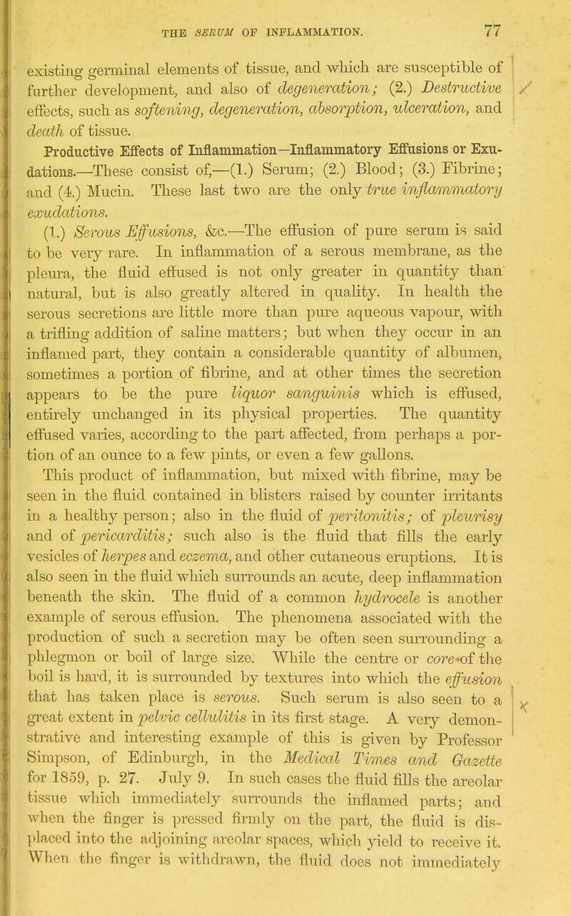 existino- germinal elements of tissue, and which are susceptible of . further development, and also of degeneration; (2.) Destructive / effects, such as softening, degeneration, absorption, ulceration, and death of tissue. Productive Effects of Inflammation—Inflammatory Effusions or Exu- dations.—These consist of,—(1.) Serum; (2.) Blood; (3.) Fibrine; and (4.) Mucin. These last two are the only true infiamr}iatory exudations. (1.) Serous Effusions, &c.—^The effusion of pure serum is said to be very rare. In inflammation of a serous membrane, as the pleura, the fluid effused is not only greater in quantity than natural, but is also greatly altered in quality. In health the serous secretions are little more than pure aqueous vapour, with a trifling addition of saline matters; but when they occur in an inflamed part, they contain a considerable quantity of albumen, sometimes a portion of fibrine, and at other times the secretion appears to be the pure liquor sanguinis which is effused, entu'ely unchanged in its physical properties. The quantity effused varies, according to the part affected, from perhaps a por- tion of an ounce to a few pints, or even a few gallons. This product of inflammation, but mixed with fibrine, may be seen in the fluid contained in blisters raised by counter iiTitants in a healthy person; also in the fluid of peritonitis; of pleurisy and of pericarditis; such also is the fluid that fills the early vesicles of herpes and eczema, and other cutaneous eruptions. It is also seen in the fluid which surrounds an acute, deep inflammation beneath the skin. The fluid of a common hydrocele is another example of serous effusion. The phenomena associated with the production of such a secretion may be often seen surrounding a phlegmon or boil of large size. While the centre or core-of the boil is hard, it is surrounded by textures into which the effusion that has taken place is serous. Such serum is also seen to a great extent in pelvic cellulitis in its first stage. A very demon- strative and interesting example of this is given by Professor Simpson, of Edinburgli, in the Medical Times and Gazette for 1859, p. 27. July 9. In such cases the fluid fills the areolar tissue which immediately surrounds the inflamed parts; and when the finger is pressed firmly on the part, the fluid is dis- placed into the adjoining areolar spaces, which jdeld to receive it. When the finger is withdrawn, the fluid does not immediately