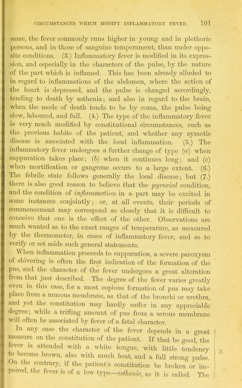 same, the fever commonly runs higher in young and in plethoric persons, and in those of sanguine temperament, than under oppo- site conditions. (3.) Inflammatory fever is modified in its expres- sion, and especially in the characters of the pulse, by the nature of the part wliich is inflamed. This has been already alluded to in regard to inflammations of the abdomen, where the action of the heart is depressed, and the pulse is changed accordingly, tending to death by asthenia; and also in regard to the brain, when the mode of death tends to be by coma, the pulse being slow, laboured, and full. (4.) The type of the inflammatory fever is very much modified by constitutional circumstances, such as the previous habits of the patient, and whether any zymotic disease is associated with the local inflammation. (5.) The inflammatoiy fever undergoes a further change of type (a) when suppuration takes place; (b) when it continues long; and (c) when mortification or gangrene occurs to a large extent. (6.) The febrile state foUows generally the local disease; but (7.) there is also good reason to believe that the pyrexial condition, and the condition of inflammation in a part may be excited in some instances conjointly; or, at all events, their periods of commencement may correspond so closely that it is difficult to conceive that one is the efiect of the other. Observations are much wanted as to the exact ranges of temperature, as measured by the thermometer, in cases of inflammatory fever, and so to verify or set aside such general statements. When inflammation proceeds to suppuration, a severe paroxysm of shivering is often the first indication of the formation of the pus, and the character of the fever undergoes a great alteration from that just described. The degree of the fever varies greatly even in this case, for a most copious formation of pus may take place from a mucous membrane, as that of the bronchi or urethra, and yet the constitution may hardly suffer in any appreciable degTee; while a trifling amount of pus from a serous membrane wiU often be associated by fever of a fatal character. In any case the character of the fever depends in a great measure on the constitution of the patient. If that be good, the fever is attended with a white tongue, with little tendency to become brown, also with much heat, and a fuU strong pulse On the contrary, if the patient's constitution be broken or im- pan-ed, the fever is of a low iYv^-oMhenic, as it is called The