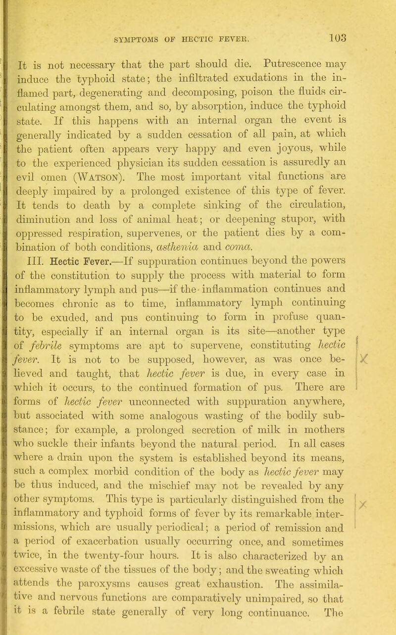 It is not necessary that the part should die. Putrescence may- induce the typhoid state; the infiltrated exudations in the in- flamed part, degenerating and decomposing, poison the fluids cir- culating amongst them, and so, by absorption, induce the typhoid state. If this happens with an internal organ the event is generally indicated by a sudden cessation of all pain, at which the patient often appears very happy and even joyous, while to the experienced physician its sudden cessation is assuredly an evil omen (Watson). The most important vital functions are deeply impaired by a prolonged existence of this type of fever. It tends to death by a complete sinking of the circulation, diminution and loss of animal heat; or deepening stupor, with oppressed respiration, supervenes, or the patient dies by a com- bination of both conditions, asthenia and coma. III. Hectic Fever.—If suppuration continues beyond the powers of the constitution to supply the process with material to form inflammatory lymph and pus—if the -inflammation continues and becomes chronic as to time, inflammatory lymph continuing to be exuded, and pus continuing to form in profuse quan- tity, especially if an internal organ is its site—another type of febrile symptoms are apt to supervene, constituting hectic fever. It is not to be supposed, however, as was once be- lieved and taught, that hectic fever is due, in every case in which it occurs, to the continued formation of pus. There are forms of hectic fever unconnected with suppui'ation an3rwhere, but associated with some analogous wasting of the bodily sub- stance; for example, a prolonged secretion of milk in mothers who suckle their infants beyond the natural period. In aU cases where a drain upon the system is established beyond its means, such a complex morbid condition of the body as hectic fever may be thus induced, and the mischief may not be revealed by any other symptoms. This type is particularly distinguished from the inflammatory and typhoid forms of fever by its remarkable inter- missions, which are usually periodical; a period of remission and a period of exacerbation usually occurring once, and sometimes twice, in the twenty-four hours. It is also characterized by an excessive waste of the tissues of the body; and the sweating which attends the paroxysms causes great exhaustion. The assimila- tive and nervous functions are comparatively unimpaired, so that it is a febrile state generally of very long continuance. The