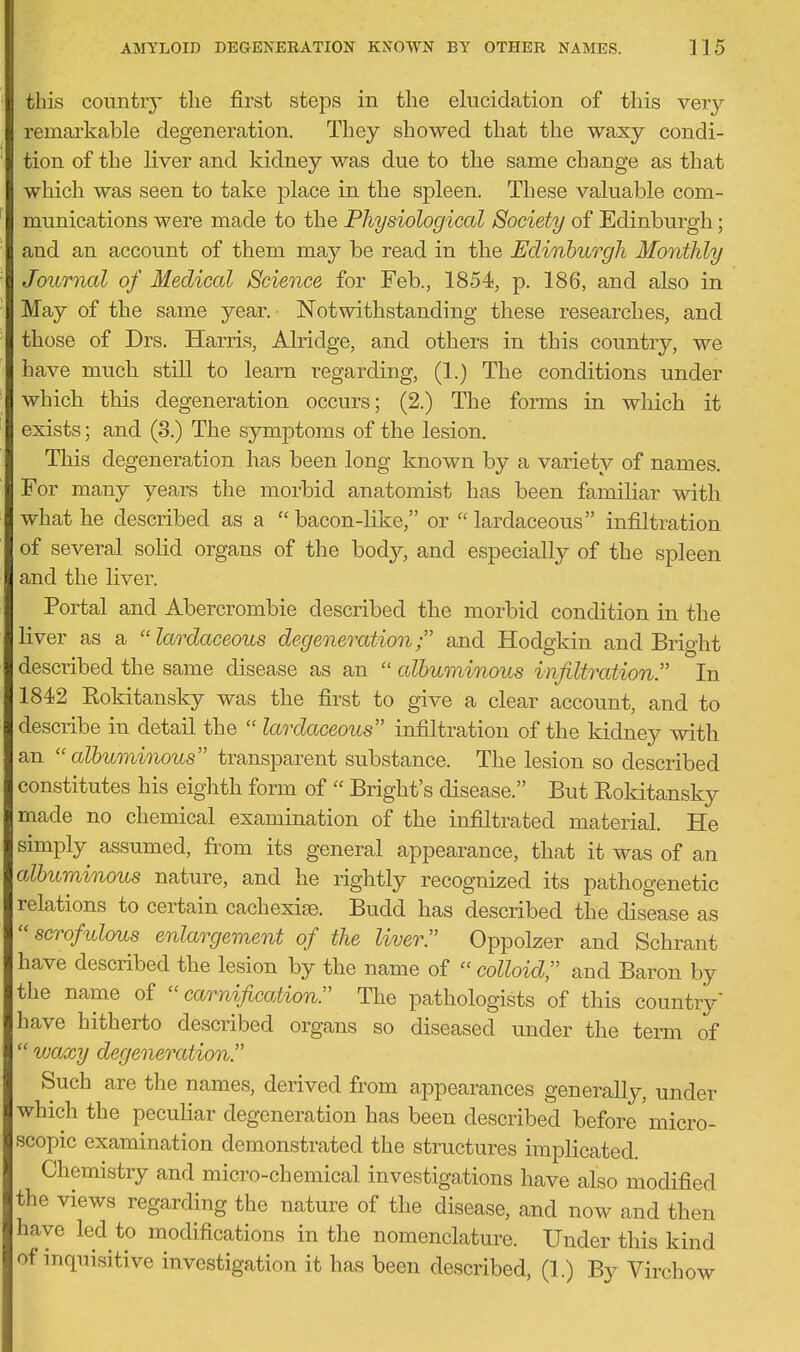 this conntiy the first steps in the elucidation of this ver}'- remcOi'kable degeneration. They showed that the waxy condi- tion of the liver and kidney was due to the same change as that which was seen to take place in the spleen. These valuable com- munications were made to the Physiological Society of Edinburgh; and an account of them may be read in the Edinburgh Monthly Journcd of Medical Science for Feb., 1854, p. 186, and also in May of the same year. Notwithstanding these researches, and those of Drs. Harris, Alridge, and others in this country, we have much still to learn regarding, (1.) The conditions under whicb this degeneration occurs; (2.) The forms in which it exists; and (3.) The symptoms of the lesion. This degeneration has been long known by a variety of names. For many years the morbid anatomist has been familiar with what he described as a  bacon-like, or  lardaceous infiltration of several solid organs of the bod}^, and especially of the spleen and the liver. Portal and Abercrombie described the morbid condition in the liver as a lardaceous degeneration and Hodgkin and Bright described the same disease as an  albuminous infiltration. In 1842 Kokitansky was the first to give a clear account, and to describe in detail the  lardaceous infiltration of the kidney with an albuminous transparent substance. The lesion so described constitutes his eighth form of  Bright's disease. But Kokitansky made no chemical examination of the infiltrated material. He simply assumed, from its general appearance, that it was of an albuminous nature, and he rightly recognized its pathogenetic relations to certain cachexise. Budd has described the disease as scrofulous enlargement of the liver. Oppolzer and Schrant have described the lesion by the name of colloid and Baron by the name of  carnification. The pathologists of this country' have hitherto described organs so diseased under the term of  waxy degeneration. Such are the names, derived from appearances generally, under which the peculiar degeneration has been described before micro- scopic examination demonstrated the structures implicated. Chemistry and micro-chemical investigations have also modified the views regarding the nature of the disease, and now and then have led to modifications in the nomenclature. Under this kind of inquisitive investigation it has been described, (1.) By Virchow