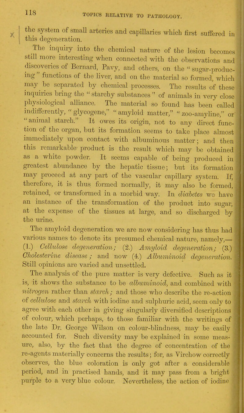 TOPICS RELATIVE TO PATHOLOGY. the system of small arteries and capillaries which first suffered in this degeneration. The inquiry into the chemical nature of the lesion becomes still more interesting when connected with the observations and discoveries of Bernard, Pavy, and others, on the  sugar-produc- ing  functions of the Hver, and on the material so formed, whicli may be separated by chemical processes. The results of these inquiries bring the  starchy substances  of animals in veiy close physiological alliance. The material so found has been caUed indifferently,  glycogene,  amyloid matter,  zoo-amyline, or  animal starch. It owes its origin, not to any dkect func- tion of the organ, but its formation seems to take place ahnost immediately upon contact with albuminous matter; and then this remarkable- product is the result which may be obtained as a white powder. It seems capable of being produced in greatest abundance by the hepatic tissue; but its formation may proceed at any part of the vascular capillary system. If, therefore, it is thus formed normally, it may also be fonned, retained, or transformed in a morbid way. In diabetes we have an instance of the transformation of the product into sugar, at the expense of the tissues at large, and so discharged by the lu-ine. The amyloid degeneration we are now considering has thus had various names to denote its presumed chemical natui^e, namely,— (1.) Cellulose degeneratimi; (2.) Amyloid degeneration; (3.) Gholesterine disease; and now (4.) Albuminoid degeneration. Still opinions are varied and unsettled. The analysis of the pure matter is very defective. Such as it is, it shows the substance to be albuminoid, and combined with nitrogen rather than starch; and those who describe the re-action of cellulose and starch with iodine and sulphuric acid, seem only to agree with each other in giving singularly diversified descriptions of colour, which perhaps, to those familiar with the vsaitings of the late Dr. George Wilson on colour-blindness, may be easily accounted for. Such diversity may be explained in some meas- ure, also, by the fact that the degree of concentration of the re-agents materially concerns the results; for, as Virchow correctly observes, the blue coloration is only got after a considerable period, and in practised hands, and it may pass from a bright purple to a very blue colour. Nevertheless, the action of iodine