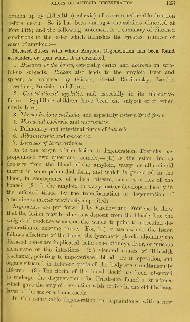 broken up by ill-health (cachexia) of some considerable duration before death. So it has been amongst the soldiers dissected at Fort Pitt; and the following statement is a summary of diseased conditions in the order which furnishes the greatest number of cases of amyloid:— Diseased States with wMch Amyloid Degeneration has been found associated, or upon which it is engrafted,— 1. Diseases of the hones, especially caries and necrosis in scro- fidous subjects. Rickets also leads to the amyloid liver and spleen, as observed by Glisson, Portal, Rokitansky, Lambe, Lceschner, Frerichs, and Jenner. 2. Constitutional syphilis, and especially in its ulcerative forms. Syphilitic children have been the subject of it when newly born. 3. The malarious cachexia, and especially intermittent fever. 4. Mercurial cachexia and marasmus. 5. Pulmonary and intestinal forms of tubercle. 6. Albuminuria and anasarca. 7. Diseases of large arteries. As to the origin of the lesion or degeneration, Frerichs has propounded two questions, namely,—(1.) Is the lesion due to deposits from the blood of the amyloid, waxy, or albuminoid matter in some primordial form, and which is generated in the blood, in consequence of a local disease, such as caries of the bones? (2.) Is the amyloid or waxy matter developed locally in the affected tissue by the transformation or degeneration of albuminous matter previously deposited? Ai^gniments are put foi-ward by Virchow and Frerichs to show that the lesion may be due to a deposit from the blood; but the weight of evidence seems, on the whole, to point to a peculiar de- generation of existing tissue. For, (1.) In cases where the lesion follows affections of the bones, the lymphatic glands adjoining the diseased bones are implicated before the kidneys, hver, or mucous membrane of the intestines. (2.) General causes of ill-health (cachexia), pointing to impoverished blood, are in operation, and organs situated in different parts of the body are simultaneously affected. (3.) The fibrin of the blood itself has been observed to undergo the degeneration; for Friedreich found a substance which gave the amyloid re-action with iodine in the old fibrinous layer of the sac of a hsematocele. In this remarkable degeneration an acquaintance with a new