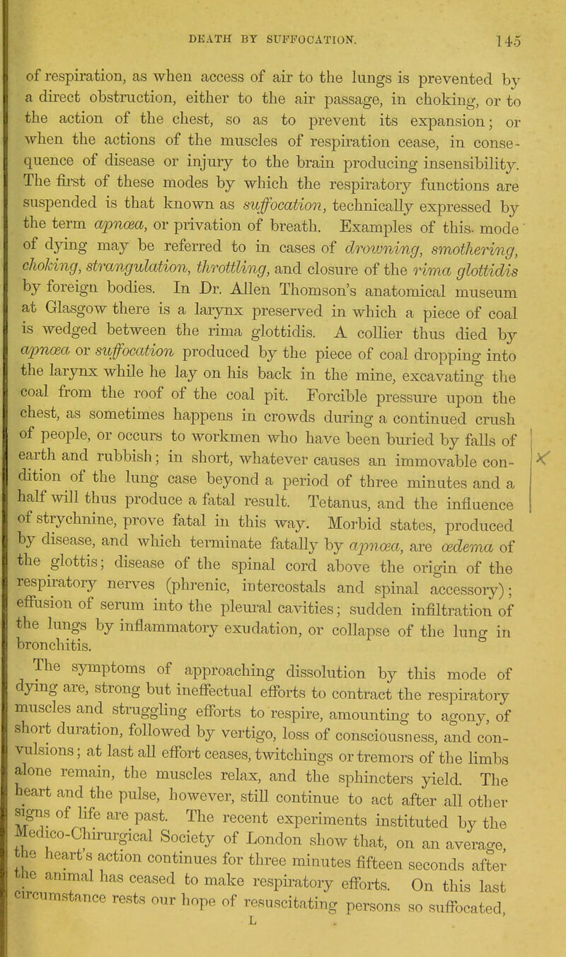 of respiration, as when access of air to the kings is prevented by a direct obstruction, either to the air passage, in choking, or to the action of the chest, so as to prevent its expansion; or when the actions of the muscles of respiration cease, in conse- quence of disease or injury to the brain producing insensibikty. The first of these modes by which the respiratory functions are suspended is that known as suffocation, technicaUy expressed by the term aionosa, or privation of breath. Examples of this, mode ' of dying may be referred to in cases of drowning, smothering, choking, strangulation, throttling, and closure of the rima gloUidis by foreign bodies. In Dr. Allen Thomson's anatomical museum at Glasgow there is a larynx preserved in which a piece of coal is wedged between the rima glottidis. A colker thus died by CLpnosa or suffocation produced by the piece of coal dropping into the larynx while he lay on his back in the mine, excavating the coal from the roof of the coal pit. Forcible pressure upon the chest, as sometimes happens in crowds during a continued crush of people, or occurs to workmen who have been buried by faUs of earth and rubbish; in short, whatever causes an immovable con- ^ dition of the lung case beyond a period of three minutes and a half will thus produce a fatal result. Tetanus, and the influence of strychnine, prove fatal in this way. Morbid states, produced by disease, and which terminate fatally by aimma, are cedema of the glottis; disease of the spinal cord above the origin of the respiratory nerves (phrenic, intercostals and spinal accessory); effusion of serum into the plem-al cavities; sudden infiltration of the lungs by inflammatory exudation, or collapse of the lung in bronchitis. The symptoms of approaching dissolution by this mode of dying are, strong but ineflectual eflbrts to contract the respkatory muscles and struggling eflbrts to respire, amountmg to agony, of short duration, followed by vertigo, loss of consciousness, and con- vulsions; at last aU eflbrt ceases, twitchings or tremors of the limbs alone remain, the muscles relax, and the sphincters yield. The heart and the pulse, however, stiU continue to act after all other signs of life are past. The recent experiments instituted by the Medico-Chirurgical Society of London show that, on an average, the hearts action continues for three minutes fifteen seconds after tlie anunal has ceased to make respiratory efl^orts. On this last circumstance rests our hope of resuscitating persons so sufibcated,