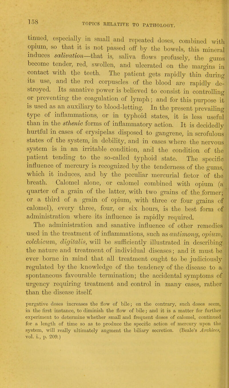 TOPICS RELATIVE TO PATHOLOGY, tinned, especially in small and repeated doses, combined with opium, so that it is not passed off by the bowels, this mineral induces salivation—thf^t is, saliva flows profusely, the gums become tender, red, swollen, and ulcerated on the margins in contact with the teeth. The patient gets rapidly thin during its use, and the red corpuscles of the blood are rapidly de- stroyed. Its sanative power is believed to consist in controUing or preventing the coagulation of lymph; and for this purpose it is used as an auxiliary to blood-letting. In the present prevailinc^ type of inflammations, or in typhoid states, it is less useful than in the sthenic forms of inflammatory action. It is decidedly hurtful in cases of erysipelas disposed to gangrene, in scrofulous states of the system, in debility, and in cases where the nervous system is in an irritable condition, and the condition of the patient tending to the so-called typhoid state. The specific influence of mercury is recognized by the tenderness of the gums, which it induces, and by the peculiar mercurial fjetor of the breath. Calomel alone, or calomel combined with opium (a quarter of a gi^ain of the latter, with two grains of the fonner; or a third of a grain of opium, with three or four grains of calomel), every three, four, or six hours, is the best fonn of administration where its influence is rapidly required. The administration and sanative influence of other remedies used in the treatment of inflammations, such as antimmiy, opium, colchicum, digitalis, will be sufficiently illustrated in describing the nature and treatment of individual diseases; and it must be ever borne in mind that all treatment ought to be judiciously regulated by the knowledge of the tendency of the disease to a spontaneous favourable termination; the accidental symptoms of urgency requiring treatment and control in many cases, rather than the disease itself purgative doses increases the flow of bile; on tlie contrary, sucli doses seem, in the first instance, to diminisli tlie flow of bile; and it is a matter for further experiment to determine whether small and frequent doses of calomel, contiuued for a length of time so as to produce the sjjecific action of mercury iipon the system, will really ultimately augment the biliaiy secretion. (Beale's Archives, vol. i., p. 209.)