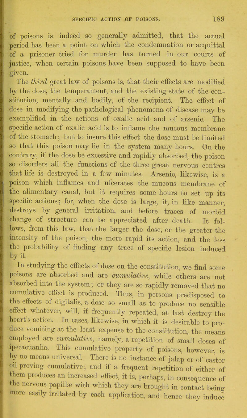 of poisons is indeed so generally admitted, that the actual period has been a point on which the condemnation or acquittal of a prisoner tried for murder has turned in our courts of justice, when certain poisons have been supposed to have been given. The third great law of poisons is, that their effects are modified by the dose, the temperament, and the existing state of the con- stitution, mentally and bodily, of the recipient. The effect of dose in modifying the pathological phenomena of disease may be exemplified in the actions of oxalic acid and of arsenic. The specific action of oxalic acid is to inflame the mucous membrane of the stomach; but to insure this effect the dose must be limited so that this poison may lie in the system many hours. On the contrary, if the dose be excessive and rapidly absorbed, the poison so disorders all the functions of the three great nervous centres that life is destroyed in a few minutes. Arsenic, likewise, is a poison which inflames and ulcerates the mucous membrane of the alimentary canal, but it requires some hours to set up its specific actions; for, when the dose is large, it, in like manner, destroys by general irritation, and before traces of morbid change of structure can be appreciated after death. It fol- lows, from this law, that the larger the dose, or the greater the intensity of the poison, the more rapid its action, and the less the probability of finding any trace of specific lesion induced by it. In studying the effects of dose on the constitution, we find some poisons are absorbed and are cumulative, while others are not absorbed into the system; or they are so rapidly removed that no cumulative effect is produced. Thus, in persons predisposed to the effects of digitalis, a dose so smaU as to produce no sensible effect whatever, will, if frequently repeated, at last destroy the heart's action. In cases, likewise, in which it is desirable to pro- duce vomiting at the least expense to the constitution, the means employed are cumulative, namely, a repetition of small doses of ipecacuanha. This cumulative property of poisons, however, is by no means universal. There is no instance of jalap or of castor oil proving cumulative; and if a frequent repetition of eitlier of them produces an increased effect, it is, perhaps, in consequence of the nervous papillse with which they are brought in contact beino- more easily irritated by each application, and hence they induce