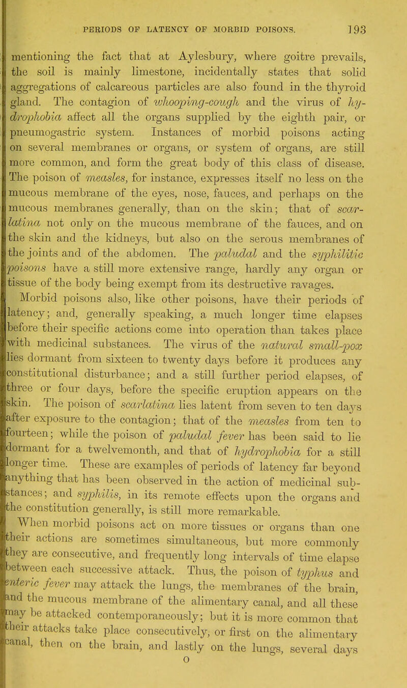 mentioning the fact that at Aylesbuiy, where goitre prevails, the soil is mainly limestone, incidentally states that solid aggregations of calcareous particles are also found in the thyroid gland. The contagion of luhooping-cough and the virus of hy~ drophobia affect all the organs supplied by the eighth pair, or pneumogastric system. Instances of morbid poisons acting on several membranes or organs, or system of organs, are still more common, and form the great body of this class of disease. The poison of measles, for instance, expresses itself no less on the mucous membrane of the eyes, nose, fa aces, and perhaps on the mucous membranes generally, than on the skin; that of scar- latina not only on the mucous membrane of the fauces, and on the skin and the kidneys, but also on the serous membranes of the joints and of the abdomen. 'Ihe ]3cdudal and the syphilitic poisons have a still more extensive range, hardly any organ or tissue of the body being exempt from its destructive ravages. Morbid poisons also, like other poisons, have their periods of latency; and, generally speaking, a much longer time elapses before their specific actions come into operation than takes place with medicinal substances. The virus of the natural small-p>ox lies dormant from sixteen to twenty days before it produces any constitutional disturbance; and a still further period elapses, of three or four days, before the specific eruption appears on the skin. The poison of scarlatina lies latent from seven to ten days after exposure to the contagion; that of the measles from ten to fourteen; while the poison of paludal fever has been said to lie dormant for a twelvemonth, and that of hydrophobia for a still longer time. These are examples of periods of latency far beyond anything that has been observed in the action of medicinal sub- stances; and syphilis, in its remote effects upon the organs and the constitution generally, is still more remarkable. When morbid poisons act on more tissues or organs than one their actions are sometimes simultaneous, but more commonly they are consecutive, and frequently long intervals of time elapse between each successive attack. Thus, the poison of typhus and znteric fever may attack the lungs, the membranes of the brain, md the mucous membrane of the alimentary canal, and all these may be attacked contemporaneously; but it is more common that bbeir attacks take place consecutively, or first on the alimentary sanal, then on the brain, and lastly on the lungs, several days