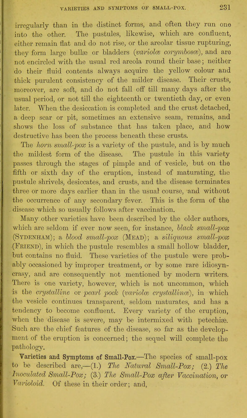 irregularly than ia the distinct forms, and often they run one into the other. The pustules, likewise, which are confluent, either remain flat and do not rise, or the areolar tissue rupturing, they form large buUse or bladders (variolcB corymhosm), and are not encircled with the usual red areola round their base; neither do their fluid contents always acquire the yellow colour and thick purulent consistency of the milder disease. Their crusts, moreover, are soft, and do not fall off till many days after the usual period, or not till the eighteenth or twentieth day, or even later. When the desiccation is completed and the crust detached, a deej) scar or pit, sometimes an extensive seam, remains, and shows the loss of substance that has taken place, and how destructive has been the process beneath these crusts. The horn sonall-pox is a variety of the pustule, and is by much the mildest form of the disease. The pustule in this variety passes through the stages of pimple and of vesicle, but on the fifth or sixth day of the eruption, instead of maturating, the pustule shrivels, desiccates, and crusts, and the disease terminates three or more days earlier than in the usual course, and without the occurrence of any secondary fever. This is the form of the disease which so usually follows after vaccination. Many other varieties have been described by the older authors, which are seldom if ever now seen, for instance, black small-pox (Sydenham); a blood small-pox (Mead); a siliquous small-pox (FriEjSTd), in which the pustule resembles a small hollow bladder, but contains no fluid. These varieties of the pustule were prob- ably occasioned by improper treatment, or by some rare idiosyn- crasy, and are consequently not mentioned by modern writers. There is one variety, however, which is not uncommon, which is the crystalline or pearl pock (yariolce crystallinoi), in which the vesicle continues transparent, seldom maturates, and has a tendency to become confluent. Every variety of the eruption, when the disease is severe, may be intermixed with petechise. Such are the chief features of the disease, so far as the develop- ment of the eruption is concerned; the sequel will complete the pathology. Varieties and Symptoms of Small-Pox.—The species of small-pox to be described are,—(1.) Tlie Natural Small-Pox; (2.) The Inoculated Small-Pox; (3.) The Small-Pox after Vaccination, or Varioloid. Of these in their order; and,