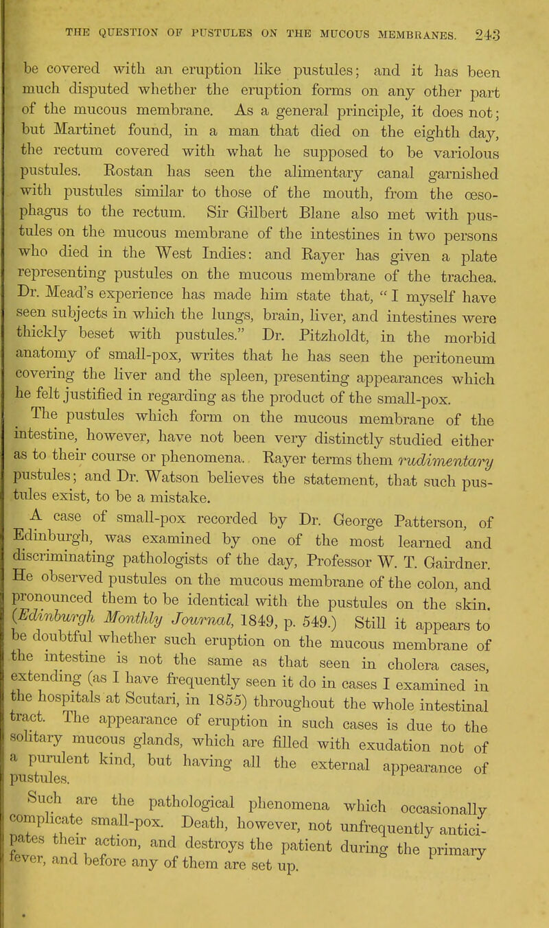 be covered with an eruption like pustules; and it has been much disputed whether the eruption forms on any other part of the mucous membrane. As a general principle, it does not; but Martinet found, in a man that died on the eighth day, the rectum covered with what he supposed to be variolous pustules. Rostan has seen the alimentary canal garnished with pustules similar to those of the mouth, from the oeso- phag-us to the rectum. Sir Gilbert Blane also met with pus- tules on the mucous membrane of the intestines in two persons who died in the West Indies: and Rayer has given a plate representing pustules on the mucous membrane of the trachea. Dr. Mead's experieuce has made him state that,  I myself have seen subjects in which the lungs, brain, liver, and intestines were thickly beset with pustules. Dr. Pitzholdt, in the morbid anatomy of small-pox, writes that he has seen the peritoneum covering the liver and the spleen, presenting appearances which he felt justified in regarding as the product of the small-pox. The pustules which form on the mucous membrane of the mtestine, however, have not been very distinctly studied either as to their course or phenomena. Rayer terms them rudimentary pustules; and Dr. Watson believes the statement, that such pus- tules exist, to be a mistake. A case of small-pox recorded by Dr. George Patterson, of Edinburgh, was examined by one of the most learned and discriminating pathologists of the day, Professor W. T. Gaii^dner. He observed pustules on the mucous membrane of the colon, and pronounced them to be identical with the pustules on the skin (Edmburgh Monthly Journal, 1849, p. 549.) StiU it appears to be doubtful whether such eruption on the mucous membrane of the mtestme is not the same as that seen in cholera cases, extending (as I have frequently seen it do in cases I examined in the hospitals at Scutari, in 1855) throughout the whole intestinal tract. The appearance of eruption in such cases is due to the sohtary mucous glands, which are fiUed with exudation not of a purulent kind, but having all the external appearance of pustules. Such are the pathological phenomena which occasionally complicate small-pox. Death, however, not unfrequently antici- pates their action, and destroys the patient during the primary lever, and before any of them are set up.