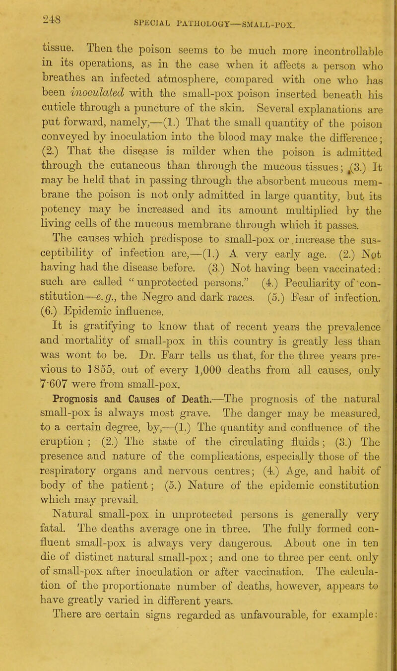 tissue. Then the poison seems to be much more incontrollable in its operations, as in the case when it affects a person who breathes an infected atmosphere, compared with one who has been inoculated with the small-pox poison inserted beneath his cuticle through a puncture of the skin. Several explanations are put forward, namely,—(1.) That the small quantity of the poison conveyed by inoculation into the blood may make the difference; (2.) That the disease is milder when the poison is admitted through the cutaneous than through the mucous tissues; ^(3.) It may be held that in passing tlirough the absorbent mucous mem- brane the poison is not only admitted in large quantity, but its potency may be increased and its amount multiplied by the living cells of the mucous membrane through which it passes. The causes which predispose to small-pox or. increase the sus- ceptibility of infection are,—(1.) A veiy early age. (2.) Not having had the disease before. (3.) Not having been vaccinated: such are called unprotected persons. (4.) Peculiarity of con- stitution—e.g., the Negro and dark races. (5.) Fear of infection. (6.) Epidemic influence. It is gratifying to know that of recent years the prevalence and mortality of small-pox in this country is greatly less than was wont to be. Dr. Farr tells us that, for the three years pre- vious to 1855, out of every 1,000 deaths from all causes, only 7607 were from small-pox. Prognosis and Causes of Death.—The prognosis of the natural small-pox is always most grave. The danger may be measured, to a certain degree, by,—(1.) The quantity and confluence of the eruption ; (2.) The state of the cii-culating fluids; (3.) The presence and nature of the complications, especially those of the respiratory organs and nervous centres; (4.) Age, and habit of body of the patient; (5.) Nature of the epidemic constitution which may prevail. Natural small-pox in unprotected persons is generally very fatal. The deaths average one in three. The fully formed con- fluent small-pox is always very dangerous. About one in ten die of distinct natural small-pox; and one to three per cent, only of small-pox after inoculation or after vaccination. The calcula- tion of the proportionate number of deaths, however, appears to have greatly varied in different years. There are certain signs regai'ded as unfavourable, for example: