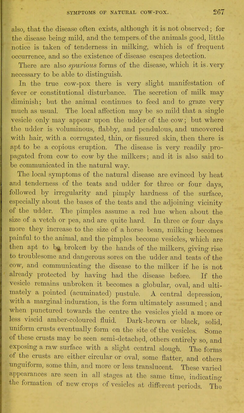 also, that the disease often exists, although it is not observed; for the disease being mild, and the tempers of the animals good, little notice is taken of tenderness in milking, which is of frequent occurrence, and so the existence of disease escapes detection. There are also spurious forms of the disease, which it is. very necessary to be able to distinguish. In the tme cow-pox there is very slight manifestation of fever or constitutional disturbance. The secretion of milk may diminish; but the animal continues to feed and to graze very much as usual. The local affection may be so mild that a single vesicle only may appear upon the udder of the cow; but where the udder is voluminous, flabby, and pendulous, and uncovered with hair, with a corrugated, thin, or fissured skin, then there is apt to be a copious eruption. The disease is very readily pro- pagated from cow to cow by the milkers; and it is also said to be communicated in the natural way. The local symptoms of the natural disease are evinced by heat and tenderness of the teats and udder for three or four days, followed by irregularity and pimply hardness of the surface, especially about the bases of the teats and the adjoining vicinity of the udder. The pimples assume a red hue when about the size of a vetch or pea, and are quite hard. In three or four days more they increase to the size of a horse bean, milking becomes painful to the animal, and the pimples become vesicles, which are then apt to bg broken by the hands of the milkers, giving rise to troublesome and dangerous sores on the udder and teats of the cow, and communicating the disease to the milker if he is not already protected by having had the disease before. If the vesicle remains unbroken it becomes a globular, oval, and ulti- mately a pointed (acuminated) pustule. A central depression, with a marginal induration, is the form ultimately assumed; and when punctured towards the centre the vesicles yield a more or less viscid amber-coloured fluid. Dark-brown or black, solid, uniform crusts eventually fonn on the site of the vesicles. Some of these crusts may be seen semi-detached, others entirely so, and exposing a raw surface with a slight central slough. The forms of the crusts are either circular or oval, some flatter, and others unguiforra, some thin, and more or less translucent. These varied appearances are seen in all stages at the same time, indicating the formation of new crops of vesicles at different periods. The