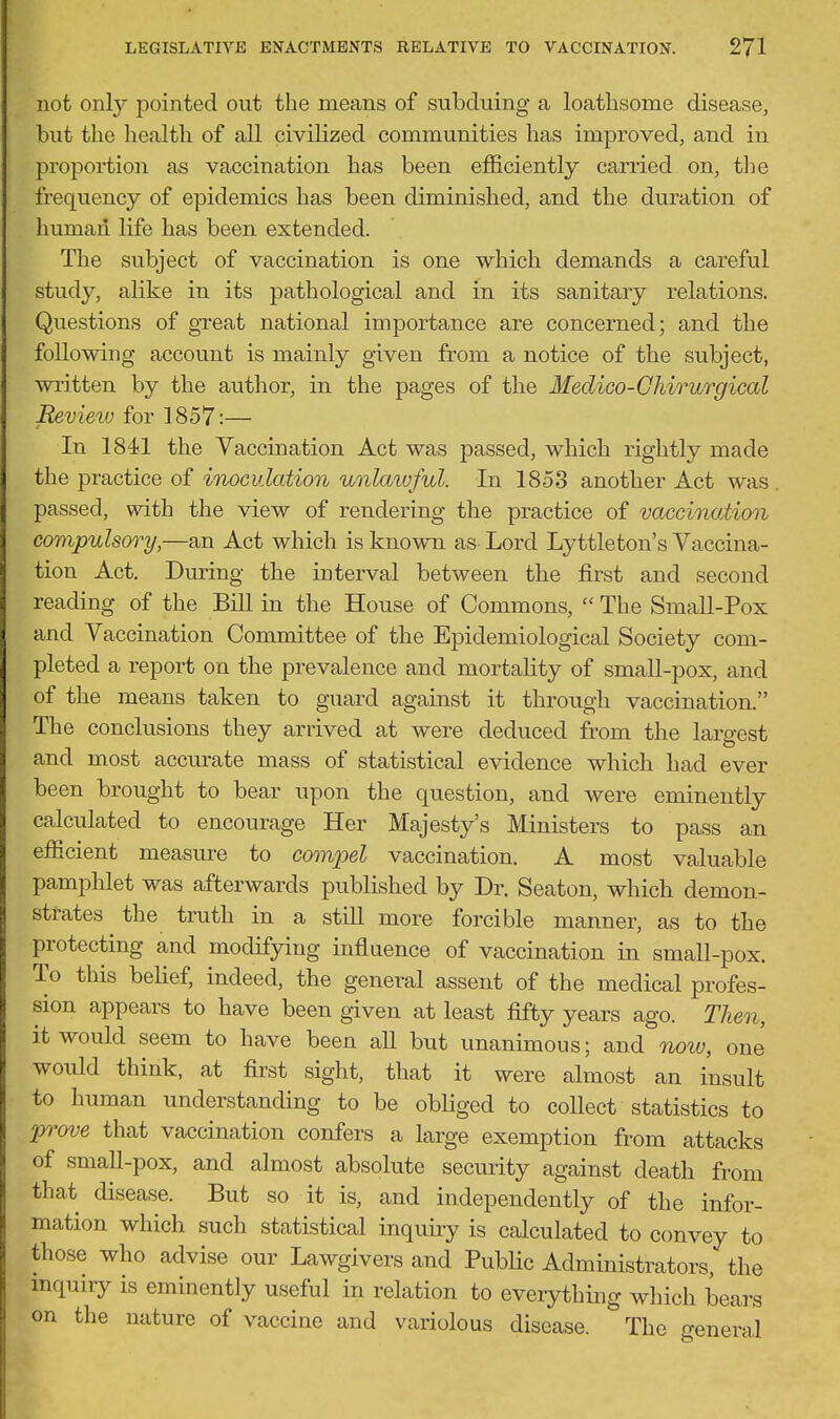 not only pointed out the means of subduing a loathsome disease, but the health of all civilized communities has improved, and in proportion as vaccination has been efficiently carried on, the frequency of epidemics has been diminished, and the duration of human life has been extended. The subject of vaccination is one which demands a careful study, alike in its pathological and in its sanitary relations. Questions of great national importance are concerned; and the following account is mainly given from a notice of the subject, written by the author, in the pages of the Medico-Ghirurgical Revieiu for 1857:— In 1841 the Vaccination Act was passed, which rightly made the practice of inoculation unlawful. In 1853 another Act was . passed, with the view of rendering the practice of vaccinaMon compulsory,—an Act which is known as Lord Lyttleton's Vaccina- tion Act. During the interval between the first and second reading of the Bill in the House of Commons,  The Small-Pox and Vaccination Committee of the Epidemiological Society com- pleted a report on the prevalence and mortahty of small-pox, and of the means taken to guard against it through vaccination. The conclusions they arrived at were deduced from the largest and most accurate mass of statistical evidence which had ever been brought to bear upon the question, and were eminently calculated to encourage Her Majesty's Ministers to pass an efficient measure to comj^el vaccination. A most valuable pamphlet was afterwards published by Dr. Seaton, which demon- strates the truth in a stiU more forcible manner, as to the protecting and modifying inflaence of vaccination in small-pox. To this belief, indeed, the general assent of the medical profes- sion appears to have been given at least fifty years ago. Then, it would seem to have been all but unanimous; and now, one would think, at first sight, that it were almost an insult to human understanding to be obliged to collect statistics to exemption from attacks of small-pox, and almost absolute security against death from that disease. But so it is, and independently of the infor- mation which such statistical inquh-y is calculated to convey to those who advise our Lawgivers and PubUc Administrators, the mquiry is eminently useful in relation to everything which bears on the nature of vaccine and variolous disease. The general