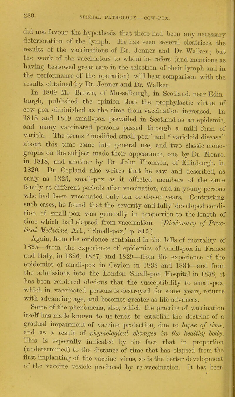 did not favour the hypothesis that there had been any necessary deterioration of the lymph. He has seen several cicatrices, the results of the vaccinations of Dr. Jenner and Dr. Walker; but the work of the vaccinators to whom he refers (and mentions as having bestowed great care in the selection of their lymph and in the performance of the operation) will bear comparison with the results obtained4)y Dr. Jenner and Dr. Walker. In 1809 Mr. Brown, of Musselburgh, in Scotland, near Edin- burgh, published the opinion that the prophylactic virtue of cow-pox diminished as the time from vaccination increased. In 1818 and 1819 small-pox prevailed in Scotland as an epidemic, and many vaccinated persons passed through a mild form of variola. The terms modified small-pox and varioloid disease about this time came into general use, and two classic mono- graphs on the subject made then- appearance, one by Dr. Monro, in 1818, and another by Dr. John Thomson, of Edinburgh, in 1820. Dr. Copland also writes that he saw and described, as early as 1828, small-pox as it affected members of the same family at different periods after vaccination, and ia young persons who had been vaccinated only ten or eleven years. Contrasting such cases, he found that the severity and fully developed condi- tion of small-pox was generally in proportion to the leng-th of time which had elapsed from vaccination. {Dictionai^ of Prac- tical Medicine, Art., Small-pox, p. 815.) Again, from the evidence contained in the biUs of mortality of 1825—from the experience of epidemics of small-pox in France and Italy, in 1826, 1827, and 1829—from the experience of the epidemics of smaU-pox in Ceylon in 1833 and 1834—and from the admissions into the London Small-pox Hospital in 1838, it has been rendered obvious that the susceptibility to small-pox, which in vaccinated persons is destroyed for some years, retm-ns with advancing age, and becomes greater as life advances. Some of the phenomena, also, which the practice of vaccination itself has made known to us tends to establish the doctrine of a gradual impairment of vaccine protection, due to lapse of time, and as a result of physiological changes in the healthy body. This is especially indicated by the fact, that in proportion (undetermined) to the distance of time that has elapsed fr om the first implanting of the vaccine virus, so is the better development of the vaccine vesicle produced by re-vaccination. It has been