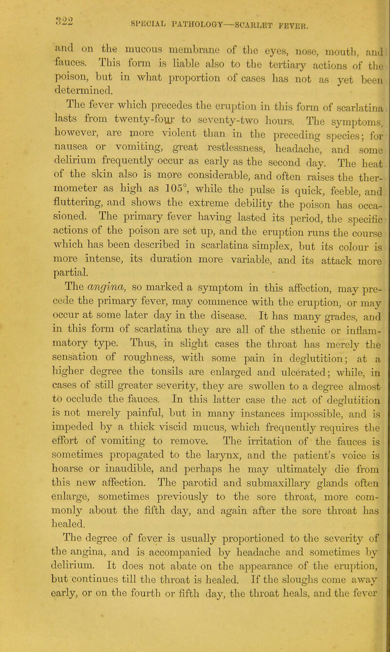 and on the mucous membrane of the eyes, nose, mouth, and ftiuces. This form is liable also to the tertiary actions of the poison, but in what proportion of cases has not as yet been determined. The fever which precedes the eruption in this form of scarlatina lasts from twenty-fo\ii' to seventy-two hours. The symptoms, however, are more violent than in the preceding species; for nausea or vomiting, great restlessness, headache, and some delirium frequently occur as early as the second day. The heat of the skin also is more considerable, and often raises the ther- mometer as high as 105°, while the pulse is quick, feeble, and fluttering, and shows the extreme debility the poison has occa- sioned. The primary fever having lasted its period, the specific actions of the poison are set up, and the eruption runs the course which has been described in scarlatina simplex, but its colour is more intense, its dm-ation more variable, and its attack more partial. The cmgina, so marked a symptom in tliis affection, may pre- cede the primary fever, may commence with the eraption, or may occur at some later day in the disease. It has many grades, and in this form of scarlatina they are all of the sthenic or inflam- matory type. Thus, in slight cases the throat has merely the sensation of roughness, with some pain in deglutition; at a higher degree the tonsils are enlarged and ulcerated; while, in cases of still greater severity, they are swollen to a degi^ee almost to occlude the fauces. In this latter case the act of deaiutition is not merely painful, but in many instances impossible, and is impeded by a thick viscid mucus, which frequently requires the effort of vomiting to remove. The irritation of the fauces is sometimes propagated to the larynx, and the patient's voice is hoarse or inaudible, and perhaps he may ultimately die fi-om this new affection. The parotid and submaxillary glands often enlarge, sometimes previously to the sore throat, more com- monly about the fifth day, and again after the sore throat has healed. The degree of fever is usually proportioned to the severity of the angina, and is accompanied by headache and sometimes by delirium. It does not abate on the appearance of the eruption, but continues till the throat is healed. If the sloughs come away early, or on the fourth or fifth day, the throat heals, and the fever