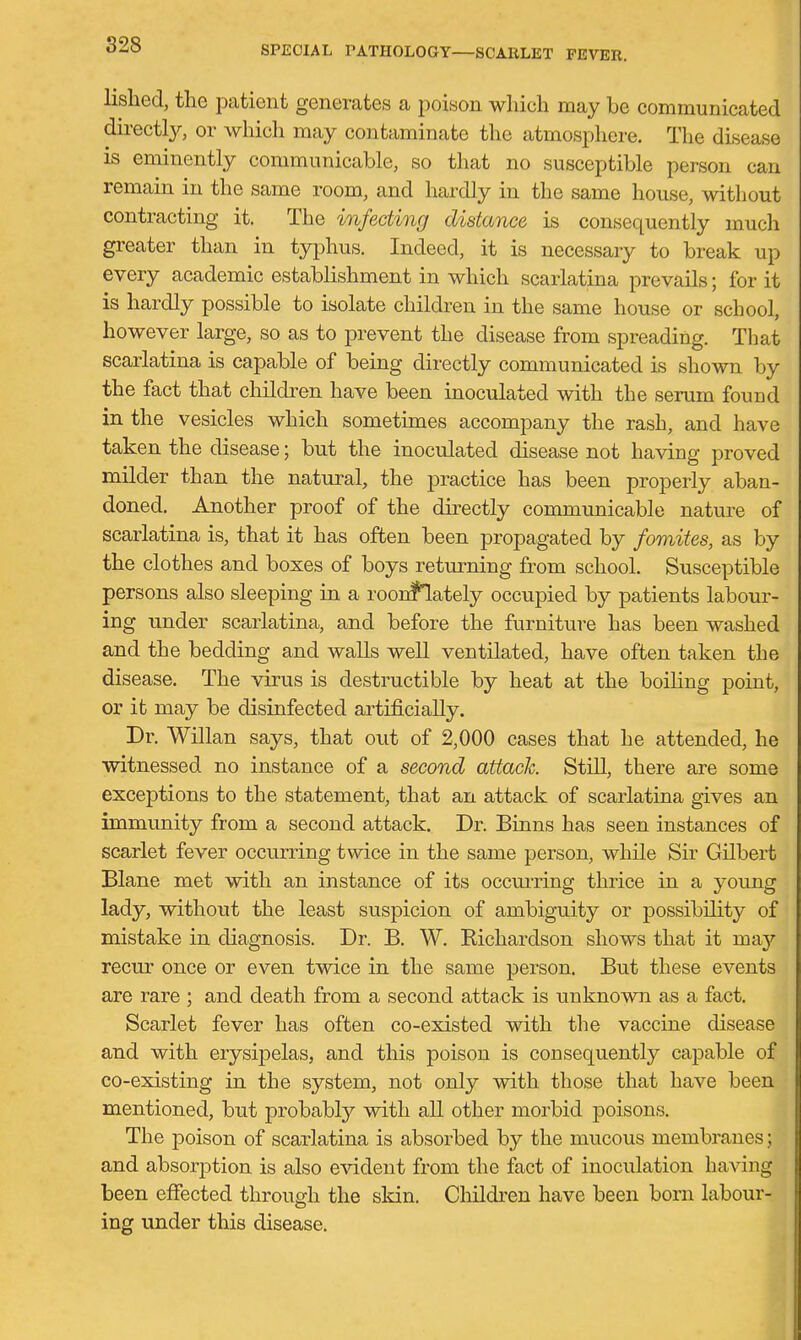 lislied, the patient generates a poison which may be communicated directly, or Avhich may contaminate the atmosphere. The disease is eminently communicable, so that no susceptible person can remain in the same room, and hardly in the same house, without contracting it. The infecting distmice is consequently much greater than in typhus. Indeed, it is necessary to break up every academic establishment in which scarlatina prevails; for it is hardly possible to isolate children in the same house or school, however large, so as to prevent the disease from spreading. That scarlatina is capable of being directly communicated is shown by the fact that children have been inoculated with the serum found in the vesicles which sometimes accompany the rash, and have taken the disease; but the inoculated disease not having proved milder than the natural, the practice has been properly aban- doned. Another proof of the directly communicable nature of scarlatina is, that it has often been propagated by fomites, as by the clothes and boxes of boys returning from school. Susceptible persons also sleeping in a roonflately occupied by patients labour- ing under scarlatina, and before the furniture has been washed and the bedding and walls well ventilated, have often taken the disease. The virus is destructible by heat at the boiling point, or it may be disinfected artificially. Dr. Willan says, that owi of 2,000 cases that he attended, he witnessed no instance of a second attack. Still, there are some exceptions to the statement, that an attack of scarlatina gives an immunity from a second attack. Dr. Binns has seen instances of scarlet fever occurring twice in the same person, while Sir Gilbert Blane met with an instance of its occui-ring thrice in a young lady, without the least suspicion of ambiguity or possibility of mistake in diagnosis. Dr. B. W. Richardson shows that it may recur once or even twice in the same person. But these events are rare ; and death from a second attack is unknown as a fact. Scarlet fever has often co-existed with the vaccine disease and with erysipelas, and tliis poison is consequently capable of co-existing in the system, not only with those that have been mentioned, but probably with all other morbid poisons. The poison of scarlatina is absorbed by the mucous membranes; and absorption is also evident from the fact of inoculation having been effected through the skin. Cliildren have been born labour- ing under this disease.