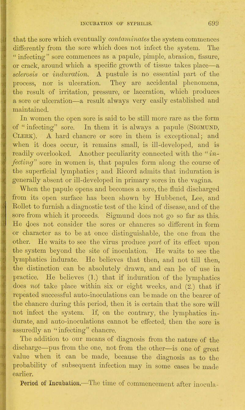 that the sore which eventually contaminates the system commences differently from the sore which does not infect the system. The  infecting  sore commences as a papule, pimple, abrasion, tissure, or crack, around which a specific growth of tissue takes place—a sclerosis or induration. A pustule is no essential part of the process, nor is ulceration. They are accidental phenomena, the result of irritation, pressure, or laceration, which produces a sore or ulceration—a result always very easily established and maintained. In women the open sore is said to be still more rare as the form of  infecting sore. In them it is always a papule (SiGMUND, Clerk). A hard chancre or sore in them is exceptional; and when it does occur, it remains smaU, is ill-developed, and is readily overlooked. Another peculiarity connected with the  in- fecting sore in women is, that papules form along the course of the superficial lymphatics; and Ricord admits that induration is generally absent or ill-developed in prunary sores in the vagina. When the papule opens and becomes a sore, the fluid discharged from its open surface has been shovm by Hubbenet, Lee, and Rollet to fui'nish a diagnostic test of the kind of disease, and of the sore from which it proceeds. Sigmund does not go so far as this. He (ioes not consider the sores or chancres so different in form or character as to be at once distinguishable, the one from the other. He waits to see the virus produce part of its effect upon the system beyond the site of inoculation. He waits to see the lymphatics indurate. He believes that then, and not till then, the distinction can be absolutely drawn, and can ]be of use in practice. He believes (1.) that if induration of the lymphatics does not take place within six or eight weeks, and (2.) that if repeated successful auto-inoculations can be made on the bearer of the chancre during this period, then it is certain that the sore will not infect the system. If, on the contrary, the lymphatics in- durate, and auto-inoculations cannot be effected, then the sore is assuredly an  infecting chancre. The addition to our means of diagnosis from the nature of the discharge—pus from the one, not from the other—is one of great value when it can be made, because the diagnosis as to the probability of subsequent infection may in some cases be made earlier. Period of Incubation.—The time of commencement after inocula-