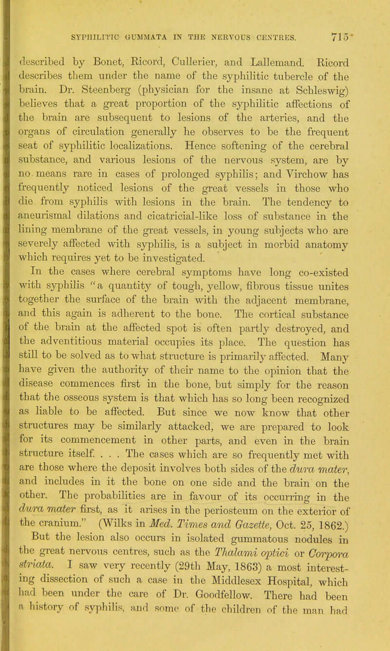 SYPIIILITIC UUMMATA IN THE NERVOUS CENTRES. 715- described by Bonet, Ricord, CuUerier, and Lallemand. Ricord describes them under the name of the syphilitic tubercle of the brain. Dr. Steenberg (physician for the insane at Schleswig) believes that a great proportion of the syphilitic affections of the brain are subsequent to lesions of the arteries, and the organs of circulation generally he observes to be the frequent seat of syphilitic localizations. Hence softening of the cerebral substance, and various lesions of the nervous system, are by no. means rare in cases of prolonged syphilis; and Virchow has frequently noticed lesions of the great vessels in those who die from syphilis with lesions in the brain. The tendency to aneurismal dilations and cicatricial-like loss of substance in the lining membrane of the great vessels, in young subjects who are severely affected with syphilis, is a subject in morbid anatomy which requires yet to be investigated. In the cases where cerebral symptoms have long co-existed with syphilis a quantity of tough, yellow, fibrous tissue unites together the surface of the brain with the adjacent membrane, and this again is adherent to the bone. The cortical substance of the brain at the affected spot is often partly destroyed, and the adventitious material occupies its place. The question has still to be solved as to what structure is primarily affected. Many have given the authority of their name to the opinion that the disease commences first in the bone, but simply for the reason that the osseous system is that which has so long been recognized as liable to be affected. But since we now know that other structures may be similarly attacked, we are prepared to look for its commencement in other parts, and even in the brain structure itself . . . The cases which are so frequently met with are those where the deposit involves both sides of the dura mater, and includes in it the bone on one side and the brain on the other. The probabilities are in favour of its occurring in the dura mater first, as it arises in the periosteum on the exterior of the cranium. (Wilks in Med. Times and Gazette, Oct. 25, 1862.) But the lesion also occurs in isolated gummatous nodules in the gTeat nervous centres, such as the Thalami optici or Corpora striata. I saw very recently (29th May, 1863) a most interest- ing dissection of such a case in the Middlesex Hospital, which had been under the care of Dr. Goodfellow. There had been a history of syphilis, and some of the children of the man had