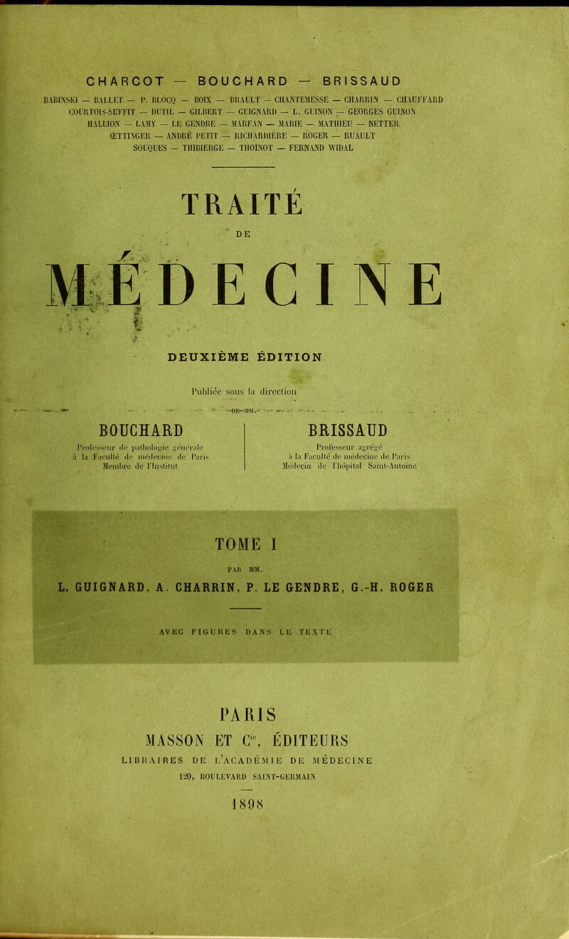 CHARCOT — BOUCHARD — BRISSAUD BABINSKI — BALLET — P. BLOCQ — BOIX — BliAULT - CIIANTEMESSE — CHARRIS — CHAUFFARD COURTOIS-SUFFIT — DUTIL — GILBERT — GUIGNARD — L. GUINON — GEORGES GUINON HALLION — LA M Y — LE GENDBE — MARFAN — MARIE — MATHIEU — NETTER ŒTTIN'GER — ANDRÉ PETIT — RICUARDIÈRE — ROGER — RUAULT SOUQUES — THIBIERGE — TIIOINOT — FERNAND WIDAL TRAITE DE E DEUXIEME EDITION Publiée sous la dircclion BOUCHARD Professeur de pathologie générale i la Faculté de médecine de' Pari Merabfe de l'Institut BRISSAUD Professeur agrégé à la Faculté de médecine de Paris Médecin île l'hôpital Saint-Antoine L. GUIGNARD, A. CHARRIN, P. LE GENDRE, G.-H. ROGER AVEC FIGURES DANS LE TEXTE PARIS MASSON ET Cic, ÉDITEURS LIBRAIRES DE l'aCADÉMIE DE MÉDECINE 120, liOULEVARD SAINT-GERMAIN 1898