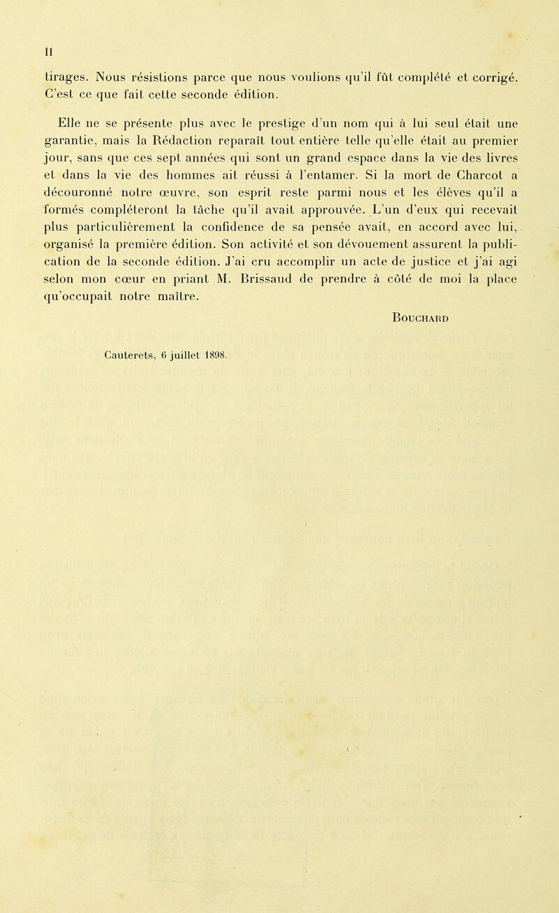 II tirages. Nous résistions parce que nous voulions qu'il fût complété et corrigé. C'est ce que fait cette seconde édition. Elle ne se présente plus avec le prestige d'un nom qui à lui seul était une garantie, mais la Rédaction reparaît tout entière telle qu'elle était au premier jour, sans que ces sept années qui sont un grand espace dans la vie des livres et dans la vie des hommes ait réussi à l'entamer. Si la mort de Charcot a découronné notre œuvre, son esprit reste parmi nous et les élèves qu'il a formés compléteront la tâche qu'il avait approuvée. L'un d'eux qui recevait plus particulièrement la confidence de sa pensée avait, en accord avec lui, organisé la première édition. Son activité et son dévouement assurent la publi- cation de la seconde édition. J'ai cru accomplir un acte de justice et j'ai agi selon mon cœur en priant M. Brissaud de prendre à côté de moi la place qu'occupait notre maître. Bouchard