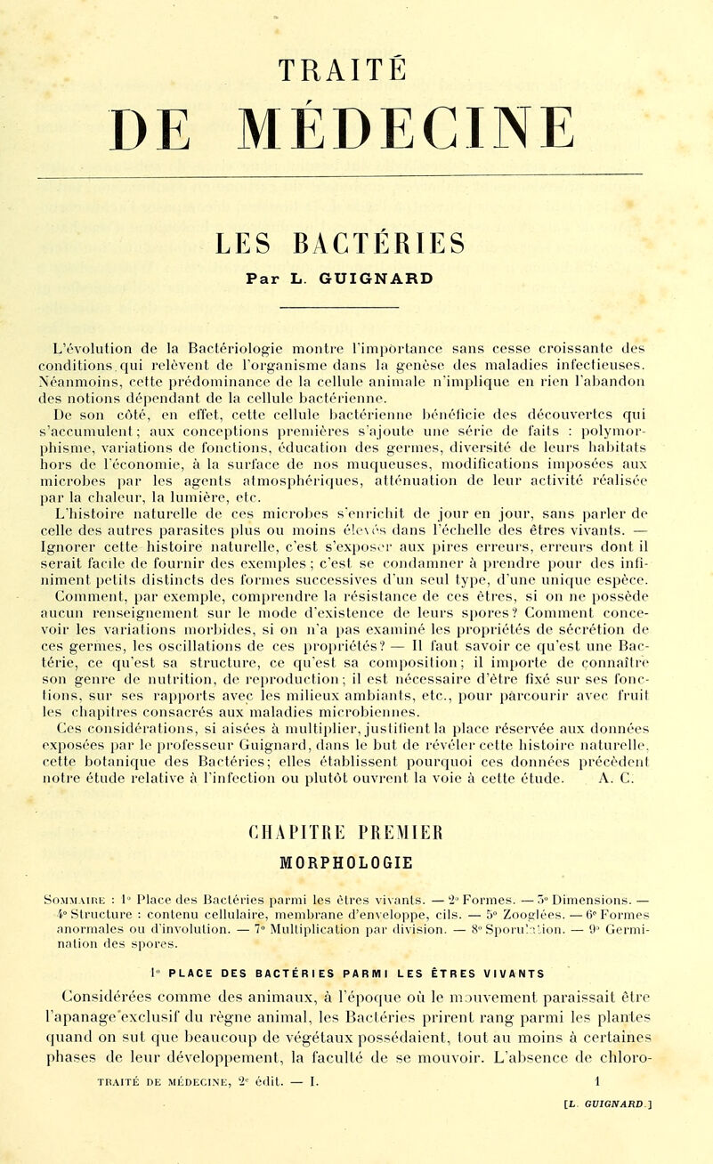 DE MÉDECINE LES BACTÉRIES Par L. GUIGNARD L'évolution de la Bactériologie montre 1'impôrtance sans cesse croissante des conditions.qui relèvent de l'organisme dans la genèse des maladies infectieuses. Néanmoins, cette prédominance de la cellule animale n'implique en rien l'abandon des notions dépendant de la cellule bactérienne. De son côté, en effet, cette cellule bactérienne bénéficie des découvertes qui s'accumulent ; aux conceptions premières s'ajoute une série de faits : polymor- phisme, variations de fonctions, éducation des germes, diversité de leurs habitats hors de l'économie, à la surface de nos muqueuses, modifications imposées aux microbes par les agents atmosphériques, atténuation de leur activité réalisée par la chaleur, la lumière, etc. L'histoire naturelle de ces microbes s'enrichit de jour en jour, sans parler de celle des autres parasites plus ou moins élevés dans l'échelle des êtres vivants. — Ignorer cette histoire naturelle, c'est s'exposer aux pires erreurs, erreurs dont il serait facile de fournir des exemples; c'est se condamner à prendre pour des infi- niment petits distincts des formes successives d'un seul type, d'une unique espèce. Comment, par exemple, comprendre la résistance de ces êtres, si on ne possède aucun renseignement sur le mode d'existence de leurs spores? Comment conce- voir les variations morbides, si on n'a pas examiné les propriétés de sécrétion de ces germes, les oscillations de ces propriétés? — Il faut savoir ce qu'est une Bac- térie, ce qu'est sa structure, ce qu'est sa composition; il importe de connaître son genre de nutrition, de reproduction; il est nécessaire d'être fixé sur ses fonc- tions, sur ses rapports avec les milieux ambiants, etc., pour parcourir avec fruit les chapitres consacrés aux maladies microbiennes. Ces considérations, si aisées à multiplier, justifient la place réservée aux données exposées par le professeur Guignard, dans le but de révéler cette histoire naturelle, cette botanique, des Bactéries; elles établissent pourquoi ces données précèdent notre étude relative à l'infection ou plutôt ouvrent la voie à cette étude. A. C. CHAPITRE PREMIER MORPHOLOGIE Sommaire : 1° Place des Bactéries parmi les êtres vivants. —2° Formes. —3° Dimensions. — 4° Structure : contenu cellulaire, membrane d'enveloppe, cils. — 5° Zooglées.—6° Formes anormales ou d'involution. — 7° Multiplication par division. — 8 Sporulation. — 9° Germi- nation des spores. 1' PLACE DES BACTÉRIES PARMI LES ÊTRES VIVANTS Considérées comme des animaux, à l'époque où le mouvement paraissait être l'apanage'exclusif du règne animal, les Bactéries prirent rang parmi les plantes quand on sut que beaucoup de végétaux possédaient, tout au moins à certaines phases de leur développement, la faculté de se mouvoir. L'absence de chloro- TRAITÉ DE MÉDECINE, 2e édit. — I. 1