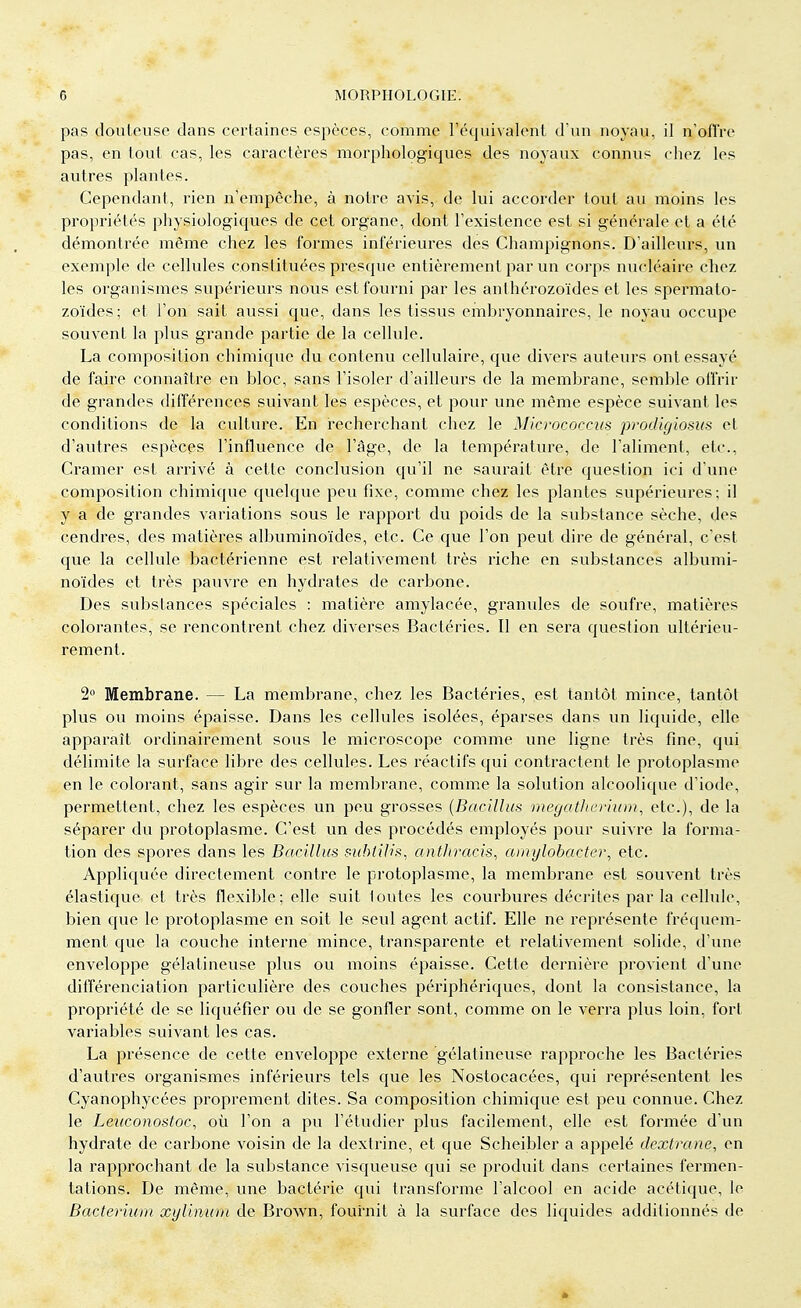 pas jouteuse clans certaines espèces, comme l'équivalent d'un noyau, il n'offre pas, en tout cas, les caractères morphologiques des noyaux connus chez les autres plantes. Cependant, rien n'empêche, à notre avis, de lui accorder tout au moins les propriétés physiologiques de cet organe, dont l'existence est si générale et a été démontrée même chez les formes inférieures des Champignons. D'ailleurs, un exemple de cellules constituées presque entièrement par un corps nucléaire chez les organismes supérieurs nous est fourni par les anthérozoïdes et les spermato- zoïdes; et l'on sait aussi que, dans les tissus embryonnaires, le noyau occupe souvent la plus grande partie de la cellule. La composition chimique du contenu cellulaire, que divers auteurs ont essayé de faire connaître en bloc, sans l'isoler d'ailleurs de la membrane, semble offrir de grandes différences suivant les espèces, et pour une même espèce suivant les conditions de la culture. En recherchant chez le Micrococcus prodigiosUs et d'autres espèces l'influence de l'âge, de la température, de l'aliment, etc., Cramer est arrivé à cette conclusion qu'il ne saurait être question ici d'une composition chimique quelque peu fixe, comme chez les plantes supérieures; il y a de grandes variations sous le rapport du poids de la substance sèche, des cendres, des matières albuminoïdes, etc. Ce que l'on peut dire de général, c'est que la cellule bactérienne est relativement très riche en substances albumi- noïdes et très pauvre en hydrates de carbone. Des substances spéciales : matière amylacée, granules de soufre, matières colorantes, se rencontrent chez diverses Bactéries. Il en sera question ultérieu- rement. 2° Membrane. — La membrane, chez les Bactéries, est tantôt mince, tantôt plus ou moins épaisse. Dans les cellules isolées, éparses dans un liquide, elle apparaît ordinairement sous le microscope comme une ligne très fine, qui délimite la surface libre des cellules. Les réactifs qui contractent le protoplasme en le colorant, sans agir sur la membrane, comme la solution alcoolique d'iode, permettent, chez les espèces un peu grosses (Batillus megatheinum, etc.), de la séparer du protoplasme. C'est un des procédés employés pour suivre la forma- tion des spores dans les Bacillus subliHs, anthracis. amylobacter, etc. Appliquée directement contre le protoplasme, la membrane est souvent très élastique et très flexible; elle suit toutes les courbures décrites parla cellule, bien que le protoplasme en soit le seul agent actif. Elle ne représente fréquem- ment cpie la couche interne mince, transparente et relativement solide, d'une enveloppe gélatineuse plus ou moins épaisse. Cette dernière provient d'une différenciation particulière des couches périphériques, dont la consistance, la propriété de se liquéfier ou de se gonfler sont, comme on le verra plus loin, fort variables suivant les cas. La présence de cette enveloppe externe gélatineuse rapproche les Bactéries d'autres organismes inférieurs tels que les Nostocacées, qui représentent les Cyanophycées proprement dites. Sa composition chimique est peu connue. Chez le Leiiconostoc, où l'on a pu l'étudier plus facilement, elle est formée d'un hydrate de carbone voisin de la dextrine, et que Scheibler a appelé dextranc, en la rapprochant de la substance visqueuse qui se produit dans certaines fermen- tations. De même, une bactérie cpii transforme l'alcool en acide acétique, le Bacterium xylinum de Brown, fournit à la surface des liquides additionnés de