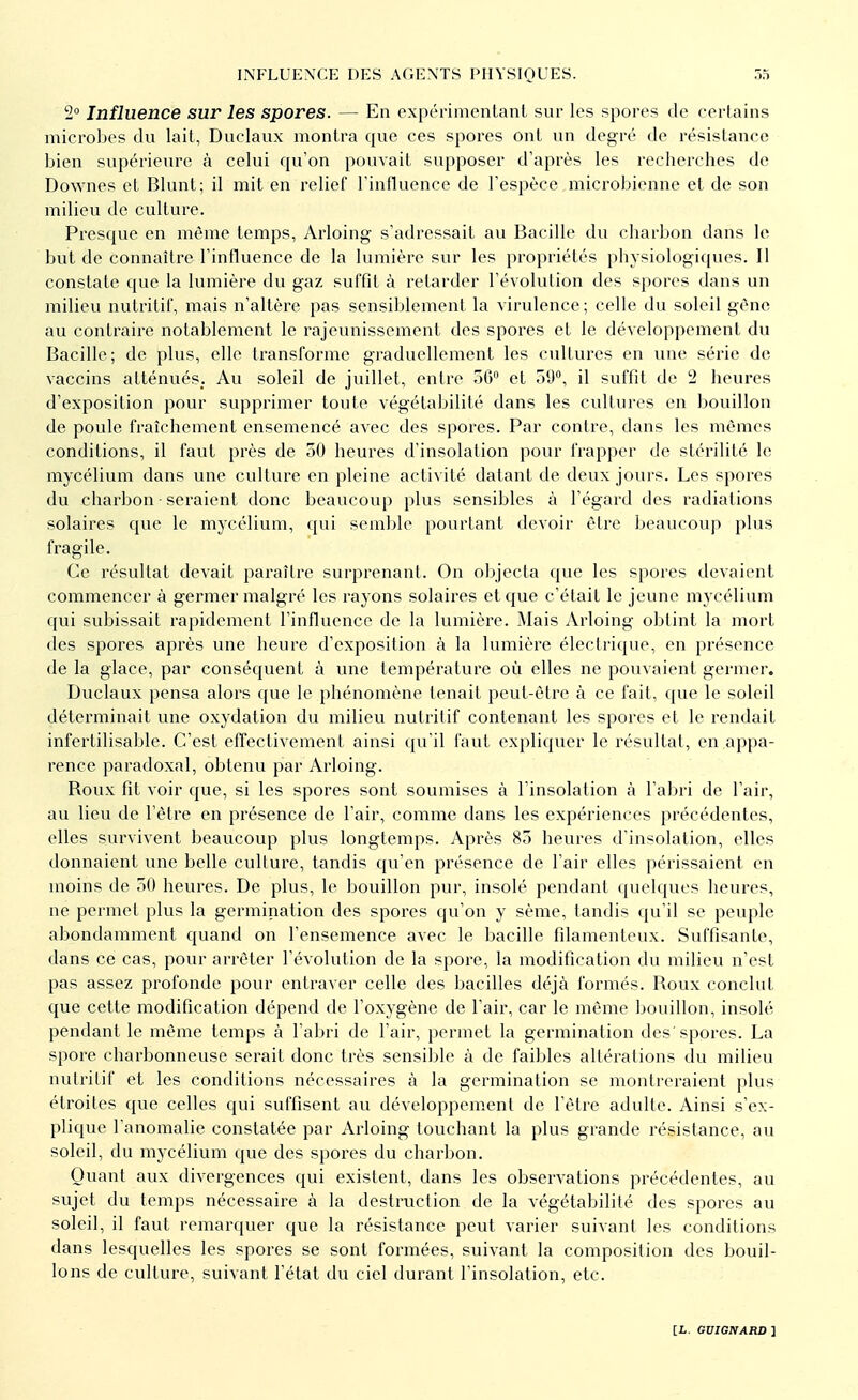 2° Influence sur les spores. — En expérimentant sur les spores de certains microbes du lait, Duclaux montra que ces spores ont un degré de résistance bien supérieure à celui qu'on pouvait supposer d'après les recherches de Downes et Blunt; il mit en relief l'influence de l'espèce microbienne et de son milieu de culture. Presque en même temps, Arloing s'adressait au Bacille du charbon dans le but de connaître l'influence de la lumière sur les propriétés physiologiques. Il constate que la lumière du gaz suffit à retarder l'évolution des spores dans un milieu nutritif, mais n'altère pas sensiblement la virulence; celle du soleil gène au contraire notablement le rajeunissement des spores et le développement du Bacille; de plus, elle transforme graduellement les cultures en une série de vaccins atténués. Au soleil de juillet, entre 56° et 59°, il suffit de 2 heures d'exposition pour supprimer toute végétabilité dans les cultures en bouillon de poule fraîchement ensemencé avec des spores. Par contre, dans les mêmes conditions, il faut près de 50 heures d'insolation pour frapper de stérilité le mycélium dans une culture en pleine activité datant de deux jours. Les spores du charbon seraient donc beaucoup plus sensibles à l'égard des radiations solaires que le mycélium, qui semble pourtant devoir être beaucoup plus fragile. Ce résultat devait paraître surprenant. On objecta que les spores devaient commencer à germer malgré les rayons solaires et que c'était le jeune mycélium qui subissait rapidement l'influence de la lumière. Mais Arloing obtint la mort des spores après une heure d'exposition à la lumière électrique, en présence de la glace, par conséquent à une température où elles ne pouvaient germer. Duclaux pensa alors que le phénomène tenait peut-être à ce fait, que le soleil déterminait une oxydation du milieu nutritif contenant les spores et le rendait infertilisable. C'est effectivement ainsi qu'il faut expliquer le résultat, en appa- rence paradoxal, obtenu par Arloing. Boux fit voir que, si les spores sont soumises à l'insolation à l'abri de l'air, au lieu de l'être en présence de l'air, comme dans les expériences précédentes, elles survivent beaucoup plus longtemps. Après 85 heures d'insolation, elles donnaient une belle culture, tandis qu'en présence de l'air elles périssaient en moins de 50 heures. De plus, le bouillon pur, insolé pendant quelques heures, ne permet plus la germination des spores qu'on y sème, tandis qu'il se peuple abondamment quand on l'ensemence avec le bacille filamenteux. Suffisante, dans ce cas, pour arrêter l'évolution de la spore, la modification du milieu n'est pas assez profonde pour entraver celle des bacilles déjà formés. Boux conclut que cette modification dépend de l'oxygène de l'air, car le même bouillon, insolé pendant le même temps à l'abri de l'air, permet la germination des'spores. La spore charbonneuse serait donc très sensible à de faibles altérations du milieu nutritif et les conditions nécessaires à la germination se montreraient plus étroites que celles qui suffisent au développement de l'être adulte. Ainsi s'ex- plique l'anomalie constatée par Arloing louchant la plus grande résistance, au soleil, du mycélium que des spores du charbon. Quant aux divergences qui existent, dans les observations précédentes, au sujet du temps nécessaire à la destruction de la végétabilité des spores au soleil, il faut remarquer que la résistance peut varier suivant les conditions dans lesquelles les spores se sont formées, suivant la composition des bouil- lons de culture, suivant l'état du ciel durant l'insolation, etc.