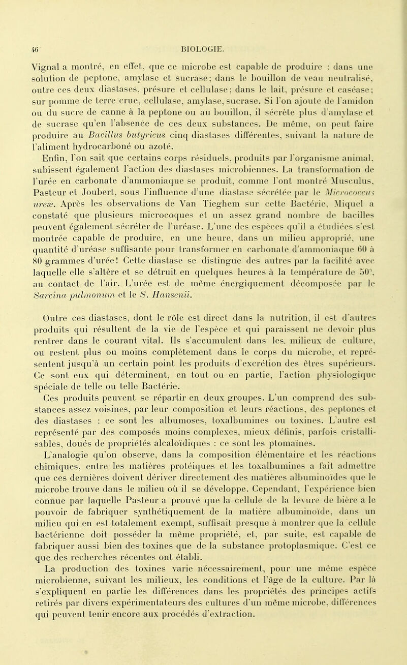 Vignal a montré, en effet, que ce microbe est capable de produire : dans une solution de peptone, amylase et sucrase; dans le bouillon de veau neutralisé, outre ces deux diastases, présure et cellulase; dans le lait, présure et caséase; sur pomme de terre crue, cellulase, amylase, sucrase. Si l'on ajoute de l'amidon ou du sucre de canne à la peptone ou au bouillon, il sécrète plus d'amylase cl de sucrase qu'en l'absence de ces deux substances. De même, on peut faire produire au Baeillus butyrkus cinq diastases différentes, suivant la nature de l'aliment hydrocarboné ou azoté. Enfin, l'on sait que certains corps résiduels, produits par l'organisme animal, subissent également l'action des diastases microbiennes. La transformation de l'urée en carbonate d'ammoniaque se produit, comme l'ont montré MusculUs, Pasteur et Joubert, sous l'influence d'une diastase sécrétée par le Micrococcm ureee. Après les observations de Van Tieghem sur celle Bactérie. Miquel a constaté que plusieurs microcoques et un assez grand nombre de bacilles peuvent également sécréter de l'uréase. L'une des espèces qu'il a étudiées s'est montrée capable de produire, en une heure, dans un milieu approprié, une quantité d'uréase suffisante pour transformer en carbonate d'ammoniaque 60 à 80 grammes d'urée! Cette diaslase se dislingue des autres par la facilité avec laquelle elle s'altère et se détruit en quelques heures à la température de 50\ au contact de l'air. L'urée est de même énergiquement décomposée par le Sarcina pidmonum et le S. Hansenii. Outre ces diastases, dont le rôle est direct dans la nutrition, il est d'autres produits qui résultent de la vie de l'espèce et qui paraissent ne devoir plus rentrer dans le courant vital. Ils s'accumulent dans les. milieux de culture, ou restent plus ou moins complètement dans le corps du microbe, et repré- sentent jusqu'à un certain point les produits d'excrétion des êtres supérieurs. Ce sont eux qui déterminent, en tout ou en partie, l'action physiologique spéciale de telle ou telle Bactérie. Ces produits peuvent se répartir en deux groupes. L'un comprend des sub- stances assez voisines, par leur composition et leurs réactions, des peplones et des diastases : ce sont les albumoses, toxalbumines ou toxines. L'autre est représenté par des composés moins complexes, mieux définis, parfois cristalli- sables, doués de propriétés alcaloïdiques : ce sont les ptomaïnes. L'analogie qu'on observe, dans la composition élémentaire et les réactions chimiques, entre les matières protéiques et les toxalbumines a fait admettre que ces dernières doivent dériver directement des matières albuminoïdes que le microbe trouve dans le milieu où il se développe. Cependant, l'expérience bien connue par laquelle Pasteur a prouvé que la cellule de la levure de bière a le pouvoir de fabriquer synthétiquement de la matière albuminoïde, dans un milieu qui en est totalement exempt, suffisait presque à montrer que la cellule bactérienne doit posséder la même propriété, et, par suite, est capable de fabriquer aussi bien des toxines que de la substance protoplasmique. C'est ce que des recherches récentes ont établi. La production des toxines varie nécessairement, pour une même espèce microbienne, suivant les milieux, les conditions et l'âge de la culture. Par là s'expliquent en partie les différences dans les propriétés des principes actifs retirés par divers expérimentateurs des cultures d'un même microbe, différences qui peuvent tenir encore aux procédés d'extraction.