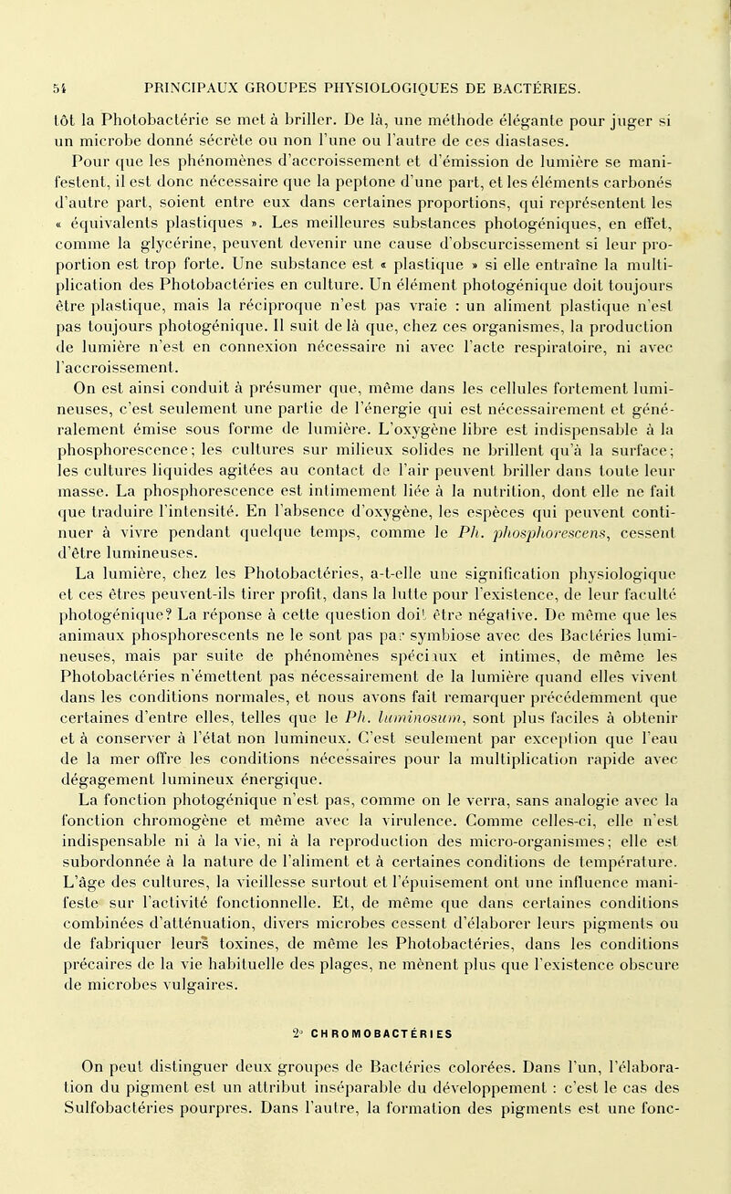 tôt la Photobactérie se met à briller. De là, une méthode élégante pour juger si un microbe donné sécrète ou non l'une ou l'autre de ces diastases. Pour que les phénomènes d'accroissement et d'émission de lumière se mani- festent, il est donc nécessaire que la peptone d'une part, et les éléments carbonés d'autre part, soient entre eux dans certaines proportions, qui représentent les « équivalents plastiques ». Les meilleures substances photogéniques, en elîet, comme la glycérine, peuvent devenir une cause d'obscurcissement si leur pro- portion est trop forte. Une substance est « plastique » si elle entraîne la multi- plication des Photobactéries en culture. Un élément photogénique doit toujours être plastique, mais la réciproque n'est pas vraie : un aliment plastique n'est pas toujours photogénique. Il suit delà que, chez ces organismes, la production de lumière n'est en connexion nécessaire ni avec l'acte respiratoire, ni avec l'accroissement. On est ainsi conduit à présumer que, même dans les cellules fortement lumi- neuses, c'est seulement une partie de l'énergie qui est nécessairement et géné- ralement émise sous forme de lumière. L'oxygène libre est indispensable à la phosphorescence; les cultures sur milieux solides ne brillent qu'à la surface; les cultures liquides agitées au contact de l'air peuvent briller dans toute leur masse. La phosphorescence est intimement liée à la nutrition, dont elle ne fait que traduire l'intensité. En l'absence d'oxygène, les espèces qui peuvent conti- nuer à vivre pendant quelque temps, comme le Ph. phosphorescens, cessent d'être lumineuses. La lumière, chez les Photobactéries, a-t-elle une signification physiologique et ces êtres peuvent-ils tirer profit, dans la lutte pour l'existence, de leur faculté photogénique? La réponse à cette question doit être négative. De même que les animaux phosphorescents ne le sont pas pai' symbiose avec des Bactéries lumi- neuses, mais par suite de phénomènes spéciaux et intimes, de même les Photobactéries n'émettent pas nécessairement de la lumière quand elles vivent dans les conditions normales, et nous avons fait remarquer précédemment que certaines d'entre elles, telles que le Ph. luminosum, sont plus faciles à obtenir et à conserver à l'état non lumineux. C'est seulement par exception que l'eau de la mer offre les conditions nécessaires pour la multiplication rapide avec dégagement lumineux énergique. La fonction photogénique n'est pas, comme on le verra, sans analogie avec la fonction chromogène et même avec la virulence. Comme celles-ci, elle n'est indispensable ni à la vie, ni à la reproduction des micro-organismes; elle est subordonnée à la nature de l'aliment et à certaines conditions de température. L'âge des cultures, la vieillesse surtout et l'épuisement ont une influence mani- feste sur l'activité fonctionnelle. Et, de même que dans certaines conditions combinées d'atténuation, divers microbes cessent d'élaborer leurs pigments ou de fabriquer leurs toxines, de même les Photobactéries, dans les conditions précaires de la vie habituelle des plages, ne mènent plus que l'existence obscure de microbes vulgaires. 2° CHROMOBACTÉRIES On peut distinguer deux groupes de Bactéries colorées. Dans l'un, l'élabora- tion du pigment est un attribut inséparable du développement : c'est le cas des Sulfobactéries pourpres. Dans l'autre, la formation des pigments est une fonc-