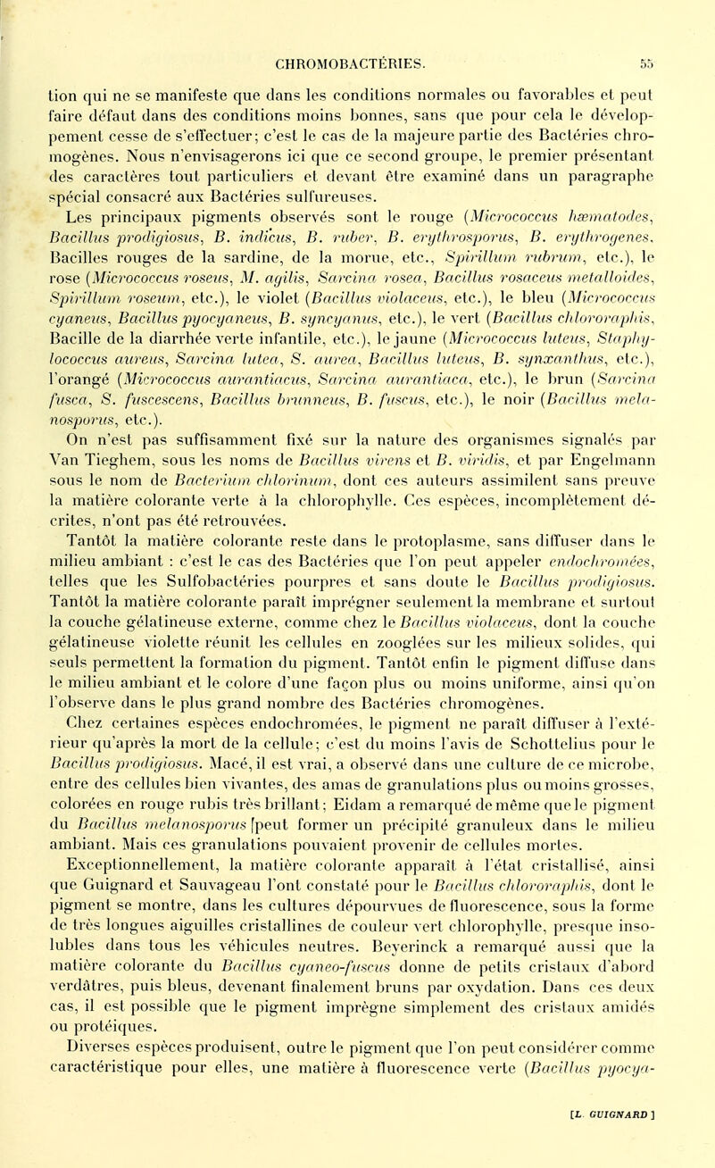 tion qui ne se manifeste que dans les conditions normales ou favorables et peut faire défaut dans des conditions moins bonnes, sans que pour cela le dévelop- pement cesse de s'effectuer; c'est le cas de la majeure partie des Bactéries chro- mogènes. Nous n'envisagerons ici que ce second groupe, le premier présentant des caractères tout particuliers et devant être examiné dans un paragraphe spécial consacré aux Bactéries sulfureuses. Les principaux pigments observés sont le rouge (Micrococcus hsematodes, Bacillus prodigiosus, B. indiens, B. ruber, B. erythrosporus, B. erythrogenes. Bacilles rouges de la sardine, de la morue, etc., Spirillum rubrum, etc.), le rose (Micrococcus roseus, M. agilis, Sarcina rosea, Bacillus rosaceus métalloïdes, Spirillum roseum, etc.), le violet (Bacillus violaceus, etc.), le bleu (Micrococcus cyaneus, Bacillus py oc y aneus, B. syncyanus, etc.), le vert (Bacillus chlororaphis, Bacille de la diarrhée verte infantile, etc.), le jaune (Micrococcus luleus, Staphy- lococcus aureus, Sarcina lutea, S. aurea, Bacillus luteus, B. synxanthus, etc.), l'orangé (Micrococcus aurantiacus, Sarcina aurantiaca, etc.), le brun (Sarcina fusca, S. fuscescens, Bacillus brunneus, B. fuscus, etc.), le noir (Bacillus mela- nosporus, etc.). On n'est pas suffisamment fixé sur la nature des organismes signalés par Van Tieghem, sous les noms de Bacillus virens et B. viridis, et par Engelmann sous le nom de Bacterium chlorinum, dont ces auteurs assimilent sans preuve la matière colorante verte à la chlorophylle. Ces espèces, incomplètement dé- crites, n'ont pas été retrouvées. Tantôt la matière colorante reste dans le protoplasme, sans diffuser dans le milieu ambiant : c'est le cas des Bactéries que l'on peut appeler endochrornées, telles que les Sulfobactéries pourpres et sans doute le Bacillus prodigiosus. Tantôt la matière colorante paraît imprégner seulement la membrane et surtout la couche gélatineuse externe, comme chez le Bacillus violaceus, dont la couche gélatineuse violette réunit les cellules en zooglées sur les milieux solides, qui seuls permettent la formation du pigment. Tantôt enfin le pigment diffuse dans le milieu ambiant et le colore d'une façon plus ou moins uniforme, ainsi qu'on l'observe dans le plus grand nombre des Bactéries chromogènes. Chez certaines espèces endochromées, le pigment ne paraît diffuser à l'exté- rieur qu'après la mort de la cellule; c'est du moins l'avis de Schottelius pour le Bacillus prodigiosus. Macé, il est vrai, a observé dans une culture de ce microbe, entre des cellules bien vivantes, des amas de granulations plus ou moins grosses, colorées en rouge rubis très brillant ; Eidam a remarqué de même que le pigment du Bacillus melanosporus [peut former un précipité granuleux dans le milieu ambiant. Mais ces granulations pouvaient provenir de cellules mortes. Exceptionnellement, la matière colorante apparaît à l'état cristallisé, ainsi que Guignard et Sauvageau l'ont constaté pour le Bacillus chlororaphis, dont le pigment se montre, dans les cultures dépourvues de fluorescence, sous la forme de très longues aiguilles cristallines de couleur vert chlorophylle, presque inso- lubles dans tous les véhicules neutres. Beyerinck a remarqué aussi que la matière colorante du Bacillus cyaneo-fuscus donne de petits cristaux d'abord verdatres, puis bleus, devenant finalement bruns par oxydation. Dans ces deux cas, il est possible que le pigment imprègne simplement des cristaux amidés ou protéiques. Diverses espèces produisent , outre le pigment que l'on peut considérer comme caractéristique pour elles, une matière à fluorescence verte (Bacillus pyocya-