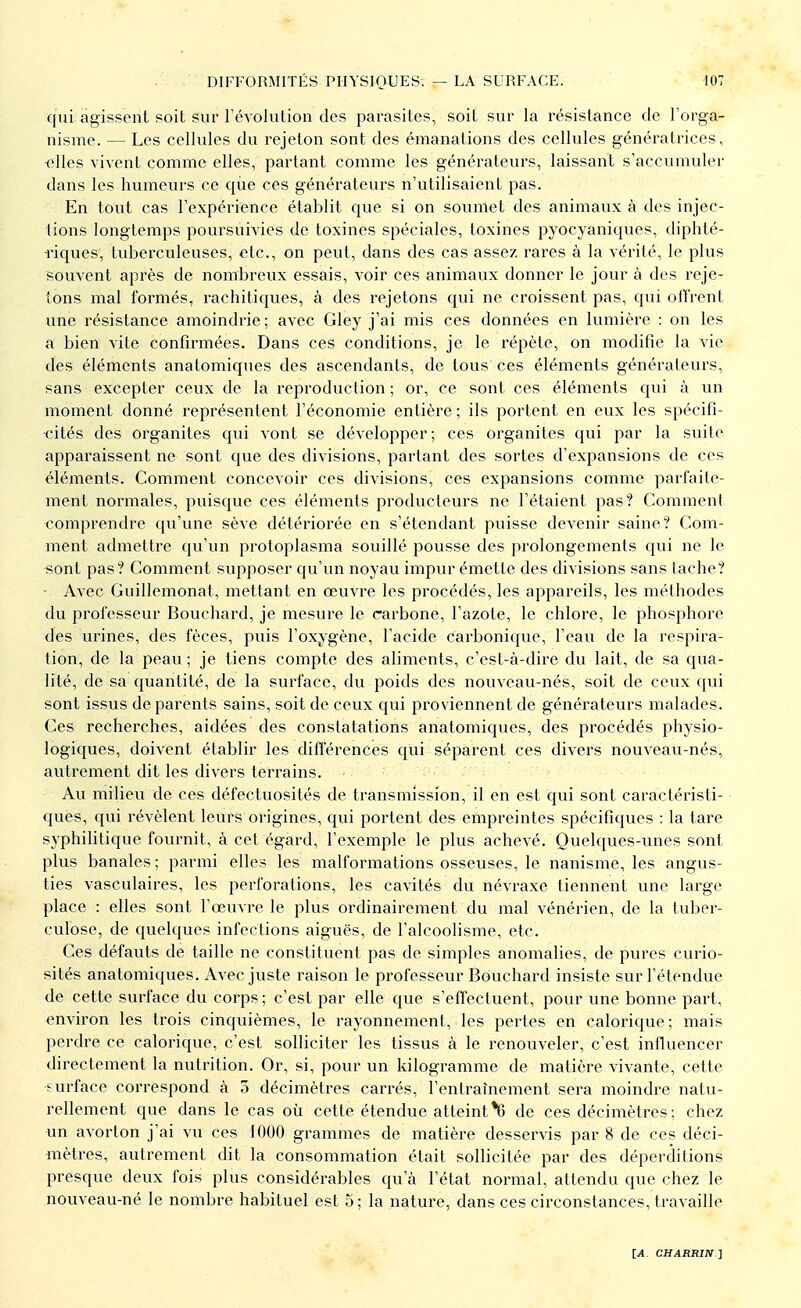 qui agissent soit sur l'évolution des parasites, soit sur la résistance de l'orga- nisme. — Les cellules du rejeton sont des émanations des cellules génératrices, ■elles vivent comme elles, partant comme les générateurs, laissant s'accumuler dans les humeurs ce que ces générateurs n'utilisaient pas. En tout cas l'expérience établit que si on soumet des animaux à des injec- tions longtemps poursuivies de toxines spéciales, toxines pyoeyaniques, diphté- riques, tuberculeuses, etc., on peut, dans des cas assez rares à la vérité, le plus souvent après de nombreux essais, voir ces animaux donner le jour à des reje- tons mal formés, rachitiques, à des rejetons qui ne croissent pas, qui offrent une résistance amoindrie ; avec Gley j'ai mis ces données en lumière : on les a bien vite confirmées. Dans ces conditions, je le répète, on modifie la vie des éléments anatomiques des ascendants, de tous ces éléments générateurs, sans excepter ceux de la reproduction ; or, ce sont ces éléments qui à un moment donné représentent l'économie entière ; ils portent en eux les spécifi- cités des organites qui vont se développer; ces organites qui par la suite apparaissent ne sont que des divisions, partant des sortes d'expansions de ces éléments. Comment concevoir ces divisions, ces expansions comme parfaite- ment normales, puisque ces éléments producteurs ne l'étaient pas? Comment comprendre qu'une sève détériorée en s'étendant puisse devenir saine? Com- ment admettre qu'un protoplasma souillé pousse des prolongements qui ne le sont pas? Comment supposer qu'un noyau impur émette des divisions sans tache? Avec Guillemonat, mettant en œuvre les procédés, les appareils, les méthodes du professeur Bouchard, je mesure le carbone, l'azote, le chlore, le phosphore des urines, des fèces, puis l'oxygène, l'acide carbonique, l'eau de la respira- tion, de la peau ; je tiens compte des aliments, c'est-à-dire du lait, de sa qua- lité, de sa quantité, de la surface, du poids des nouveau-nés, soit de ceux qui sont issus de parents sains, soit de ceux qui proviennent de générateurs malades. Ces recherches, aidées des constatations anatomiques, des procédés physio- logiques, doivent établir les différences qui séparent ces divers nouveau-nés, autrement dit les divers terrains. ■ Au milieu de ces défectuosités de transmission, il en est qui sont caractéristi- ques, qui révèlent leurs origines, qui portent des empreintes spécifiques : la tare syphilitique fournit, à cet égard, l'exemple le plus achevé. Quelques-unes sont plus banales ; parmi elles les malformations osseuses, le nanisme, les angus- ties vasculaires, les perforations, les cavités du névraxe tiennent une large place : elles sont l'œuvre le plus ordinairement du mal vénérien, de la tuber- culose, de quelques infections aiguës, de l'alcoolisme, etc. Ces défauts de taille ne constituent pas de simples anomalies, de pures curio- sités anatomiques. Avec juste raison le professeur Bouchard insiste sur l'étendue de cette surface du corps ; c'est par elle que s'effectuent, pour une bonne part, environ les trois cinquièmes, le rayonnement, les pertes en calorique; mais perdre ce calorique, c'est solliciter les tissus à le renouveler, c'est influencer directement la nutrition. Or, si, pour un kilogramme de matière vivante, cette surface correspond à 3 décimètres carrés, l'entraînement sera moindre natu- rellement que dans le cas où cette étendue atteint *6 de ces décimètres ; chez un avorton j'ai vu ces 1000 grammes de matière desservis par 8 de ces déci- mètres, autrement dit la consommation était sollicitée par des déperditions presque deux fois plus considérables qu'à l'état normal, attendu que chez le nouveau-né le nombre habituel est 5 ; la nature, dans ces circonstances, travaille