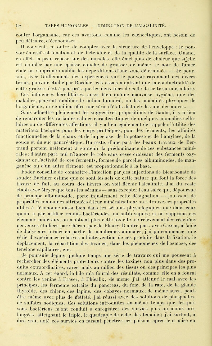 contre l'organisme, car ces avortons, comme les cachectiques, ont besoin de peu détruire, d'économiser. Il convient, en outre, de compter avec la structure de l'enveloppe : le pou- voir émissif est fonction et de l'étendue et de la qualité de la surface. Quand, en effet, la peau repose sur des muscles, elle émet plus de chaleur que sijelle est doublée par une épaisse couche de graisse; de même, le noir de fumée étalé ou supprimé modifie les déperditions d'une zone déterminée. — Je pour- suis, avec Guillemonat, des expériences sur le pouvoir rayonnant des divers tissus, pouvoir étudié par Bordier; ces essais montrent que la conductibilité de cette graisse n'est à peu près que les deux tiers de celle de ce tissu musculaire. Ces influences héréditaires, aussi bien qu'une mauvaise hygiène, que des maladies, peuvent modifier le milieu humoral, ou les modalités physiques de l'organisme; or ce milieu offre une série d'états distincts les uns des autres. Sans admettre pleinement les suggestives propositions de Gaube, il y a lieu de remarquer les variantes salines caractéristiques de quelques anomalies cellu- laires ou de différentes affections; il y a lieu également de rappeler l'utilité des matériaux basiques pour les corps protéiques, pour les ferments, les affinités fonctionnelles de la chaux et de la pectase, de la potasse et de l'amylase, de la soude et du suc pancréatique. Du reste, d'une part, les beaux travaux de Ber- trand portent nettement à soutenir la prédominance de ces substances miné- rales ; d'autre part, nul n'ignore le rôle sans cesse croissant des ferments oxy- dants; or l'activité de ces ferments, formés de parcelles albuminoïdes, de man- ganèse ou d'un autre élément, est proprotionnelle à la base. Fodor conseille de combattre l'infection par des injections de bicarbonate de soude; Buchner estime que ce sont les sels de cette nature qui font la force des tissus; de fait, au cours des fièvres, on voit fléchir l'alcalinité. J'ai du reste établi avec Meyer que tous les sérums — sans excepter l'eau salée qui, dépourvue de principe albuminoïde, porte injustement cette désignation — jouissent de propriétés communes attribuées à leur minéralisation; on retrouve.ces propriétés utiles à l'économie aussi bien dans les sérums physiologiques que dans ceux qu'on a par artifice rendus bactéricides ou antitoxiques; si on supprime ces éléments minéraux, on n'obtient plus cette toxicité, ce relèvement des réactions nerveuses étudiées par Chéron, par de Fleury. D'autre part, avec Cassin, à l'aide de dialyseurs formés en partie de membranes animales, j'ai pu commencer une série d'expériences relatives à l'intervention de ces produits dans la fixation, le déplacement, la répartition des toxines, dans les phénomènes de l'osmose, des tensions capillaires, etc. Je poursuis depuis quelque temps une série de travaux qui me poussent à rechercher des éléments protecteurs contre les toxines non plus dans des pro- duits extraordinaires, rares, mais au milieu des tissus ou des principes les plus normaux. A cet égard, la bile m'a fourni des résultats, comme elle en a fourni contre les venins à Fraser, à Phisalix; de même j'ai atténué le mal avec les principes, les ferments extraits du pancréas, du foie, de la rate, de la glande thyroïde, des chiens, des lapins, des cobayes normaux; de même aussi, peut- être même avec plus de rfetteté, j'ai réussi avec des solutions de phosphates, de sulfates sodiques. Ces solutions introduites en même temps que les poi- sons bactériens m'ont conduit à enregistrer des survies plus ou moins pro- longées, atteignant le triple, le quadruple de celle des témoins; j'ai surtout, à dire vrai, noté ces survies en faisant pénétrer ces poisons après leur mise en