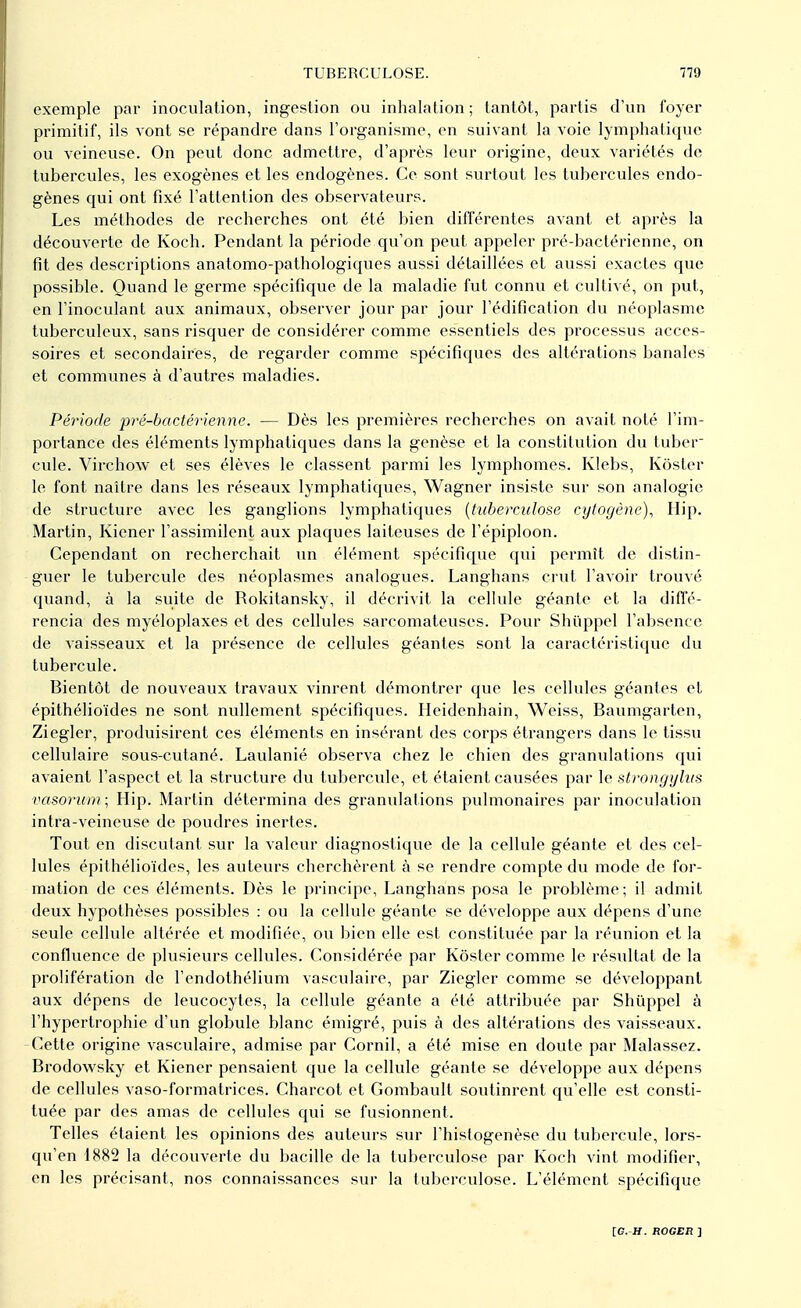 exemple par inoculation, ingestion ou inhalation ; tantôt, partis d'un foyer primitif, ils vont se répandre dans l'organisme, en suivant la voie lymphatique ou veineuse. On peut donc admettre, d'après leur origine, deux variétés de tubercules, les exogènes et les endogènes. Ce sont surtout les tubercules endo- gènes qui ont fixé l'attention des observateurs. Les méthodes de recherches ont été bien différentes avant et après la découverte de Koch. Pendant la période qu'on peut appeler pré-bactérienne, on fit des descriptions anatomo-pathologiques aussi détaillées et aussi exactes que possible. Quand le germe spécifique de la maladie fut connu et cultivé, on put, en l'inoculant aux animaux, observer jour par jour l'édification du néoplasme tuberculeux, sans risquer de considérer comme essentiels des processus acces- soires et secondaires, de regarder comme spécifiques des altérations banales et communes à d'autres maladies. Période pré-bactérienne. — Dès les premières recherches on avait noté l'im- portance des éléments lymphatiques dans la genèse et la constitution du tuber- cule. Virchow et ses élèves le classent parmi les lymphomes. Klebs, Kôster le font naître dans les réseaux lymphatiques, Wagner insiste sur son analogie de structure avec les ganglions lymphatiques (tuberculose cytogène), Hip. Martin, Kiener l'assimilent aux plaques laiteuses de l'épiploon. Cependant on recherchait un élément spécifique qui permît de distin- guer le tubercule des néoplasmes analogues. Langhans crut l'avoir trouvé quand, à la suite de Rokitansky, il décrivit la cellule géante et la diffé- rencia des myéloplaxes et des cellules sarcomateuses. Pour Shùppel l'absence de vaisseaux et la présence de cellules géantes sont la caractéristique du tubercule. Bientôt de nouveaux travaux vinrent démontrer que les cellules géantes et épithélioïdes ne sont nullement spécifiques. Heidenhain, Weiss, Baumgarten, Ziegler, produisirent ces éléments en insérant des corps étrangers dans le tissu cellulaire sous-cutané. Laulanié observa chez le chien des granulations qui avaient l'aspect et la structure du tubercule, et étaient causées par le strongylus vasorum ; Hip. Martin détermina des granulations pulmonaires par inoculation intra-veineuse de poudres inertes. Tout en discutant sur la valeur diagnostique de la cellule géante et des cel- lules épithélioïdes, les auteurs cherchèrent à se rendre compte du mode de for- mation de ces éléments. Dès le principe, Langhans posa le problème; il admit deux hypothèses possibles : ou la cellule géante se développe aux dépens d'une seule cellule altérée et modifiée, ou bien elle est constituée par la réunion et la confluence de plusieurs cellules. Considérée par Kôster comme le résultat de la prolifération de l'endothélium vasculaire, par Ziegler comme se développant aux dépens de leucocytes, la cellule géante a été attribuée par Shùppel à l'hypertrophie d'un globule blanc émigré, puis à des altérations des vaisseaux. Cette origine vasculaire, admise par Cornil, a été mise en doute par Malassez. Brodowsky et Kiener pensaient que la cellule géante se développe aux dépens de cellules vaso-formatrices. Charcot et Gombault soutinrent qu'elle est consti- tuée par des amas de cellules qui se fusionnent. Telles étaient les opinions des auteurs sur l'histogenèse du tubercule, lors- qu'en 1882 la découverte du bacille de la tuberculose par Koch vint modifier, en les précisant, nos connaissances sur la tuberculose. L'élément spécifique